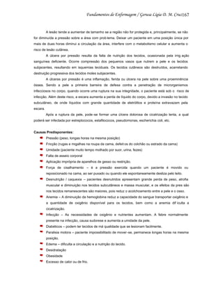 167

A lesão tende a aumentar de tamanho se a região não for protegida e, principalmente, se não
for diminuída a pressão sobre a área com prob lema. Deixar um paciente em uma posição única por
mais de duas horas diminui a circulação da área, interfere com o metabolismo celular e aumenta o
risco de lesão cutânea.
A úlcera por pressão resulta da falta de nutrição dos tecidos, ocasionada pela irrig ação
sanguínea deficiente. Ocorre compressão dos pequenos vasos que nutrem a pele e os tecidos
subjacentes, resultando em isquemias teciduais. Os tecidos cutâneos são destruídos, acarretando
destruição progressiva dos tecidos moles subjacentes.
A úlceras por pressão é uma inflamação, ferida ou úlcera na pele sobre uma proeminência
óssea. Sendo a pele a primeira barreira de defesa contra a penetração de microrganismos
infecciosos no corpo, quando ocorre uma ruptura na sua integridade, o paciente está sob o risco de
infecção. Além deste risco, a escara aumenta a perda de líquido do corpo, devido a invasão no tecido
subcutâneo, de onde líquidos com grande quantidade de eletrólitos e proteína extravazam pela
escara.
Após a ruptura da pele, pode -se formar uma úlcera dolorosa de cicatrização lenta, a qual
poderá ser infectada por estreptococos, estafilococos, pseudomonas, escherichia coli, etc.

Causas Predisponentes:
Pressão (peso, longas horas na mesma posição)
Fricção (rugas e migalhas na roupa da cama, defeit os do colchão ou estrado da cama)
Umidade (paciente muito tempo molhado por suor, urina, fezes)
Falta de asseio corporal
Aplicação imprópria de aparelhos de gesso ou restrição.
Força de cisalhamento – é a pressão exercida quando um paciente é movido ou
reposicionado na cama, ao ser puxado ou quando ele espontaneamente desliza pelo leito.
Desnutrição / caquexia – pacientes desnutridos apresentam grande perda de peso, atrofia
muscular e diminuição nos tecidos subcutâneos e massa muscular, e os efeitos da pres são
nos tecidos remanescentes são maiores, pois reduz o acolchoamento entre a pele e o osso.
Anemia – A diminuição da hemoglobina reduz a capacidade do sangue transportar oxigênio e
a quantidade de oxigênio disponível para os tecidos, bem como a anemia dif iculta a
cicatrização.
Infecção – As necessidades de oxigênio e nutrientes aumentam. A febre normalmente
presente na infecção, causa sudorese e aumenta a umidade da pele.
Diabéticos – podem ter tecidos de má qualidade que se lesionam facilmente.
Paralisia motora – paciente impossibilitado de mover -se, permanece longas horas na mesma
posição.
Edema – dificulta a circulação e a nutrição do tecido.
Desidratação
Obesidade
Excesso de calor ou de frio.

 
