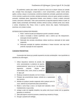 168
Os parâmetros usados para avaliar os possíve is riscos de se adquirir úlceras por pressão
são: condição física (boa,regular, comprometida e muito comprometida ), estado mental (alerta,
apático, confuso, estupor e inconsciente), continência (totalmente controlado, geralmente controlado,
mínimo controle e ausência de co ntrole), atividade (ambulante, anda com ajuda, sentado na cadeira e
acamado), mobilidade (plena, ligeiramente limitada, muito limitada e i móvel) e estado nutricional
(nutrido, subnutrido e desnutrido ). Vale a pena acrescentar os seguintes aspectos relativo s à pele: cor
(pálida, rosada, acinzentada, avermelhada, cianótica, ictérica e outras), umidade (úmida, seca, oleosa
e outras), temperatura (fria, fresca, morna e quente), textura (lisa, áspera, fina/transparente,
escamosa, com crostas e outras).

ESTÁGIOS DAS ÚLCERAS POR PRESSÃO
I. Rubor - eritema da pele que desaparece quando a pressão é aliviada.
II. Lesão à circulação e tecidos superficiais; rubor e edema que não desaparecem;
enduração do tecido superficial.
III. Destruição das camadas subcutâneas; células necrótic as; destruição do leito capilar
subjacente.
IV. Destruição avançada de capilares subcutâneos e massa muscular; caso seja muito
profunda, exposição do osso subjacente.

CUIDADOS PREVENTIVOS

A prevenção das úlceras por pressão representa uma das considerações mais importantes na
assistência de enfermagem.

1. Utilizar dispositivos redutores de pressão, tais
como: posicionadores e protetores de espuma,
preferencialmente “caixa de ovo” nos diferentes
segmentos

corporais.

Argolas

para

extremidades, rolos, coxins, bo lsa ou colchão de
ar, água, gel.
2. Mudança constante de decúbito, de 2 em 2 horas; --------------------3. Proteção das proeminências ósseas, evitando -se a superposição
dos membros.
4. Abolição de qualquer pressão exagerada sobre qualquer ponto do
corpo, zelando-se principalmente pelas proeminências;
5. Manter a cama limpa e seca e os lençóis bem esticados; retirar
imediatamente a roupa úmida;
6. proteger a pele com algodão ortopédico nas partes onde houver contato com os aparelhos
gessados ou mecânicos;
7. Zelar pela higiene corporal do paciente, evitando força mecânica e fricção;
8. Enxugar o paciente sem esfregar;

 