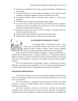 25
De exigir que a maternidade realize o teste do pezinho para detectar a fenilcetonúria nos
recém-nascidos.
À indenização pecuniária no caso de qualquer complicação em suas condições de saúde
motivadas por imprudência, negligência ou imperícia dos profissionais de saúde.
À assistência adequada, mesmo em períodos festivos, feriados ou durante greves
profissionais.
De receber ou recusar assistência moral, psicológica, social e religiosa.
A uma morte digna e serena, podendo optar ele próprio (desde que lúcido), a família ou
responsável, por local ou acompanhamento e ainda se quer ou não o uso de tratamentos
dolorosos e extraordinários para prolongar a vida.
À dignidade e respeito, mesmo após a morte. O s familiares ou responsáveis devem ser
avisados imediatamente após o óbito.
De não ter nenhum órgão retirado de seu corpo sem sua prévia aprovação.
A órgão jurídico de direito específico da saúde, sem ônus e de fácil acesso.

RELACIONAMENTO ENFERMAGEM / P ACIENTE

A Enfermagem conduz à compreensão de homem e vai ao
encontro das suas necessidades básicas, tanto na saúde como na doença.
Destina-se a auxiliar o indivíduo a alcançar e manter a saúde, necessitando
para isso, ter preparo científico aliado a hab ilidades e atitudes adequadas.
Sendo seu objetivo principal a prestação de assistência, a essência da Enfermagem é a
interação efetiva profissional -paciente. A interação corresponde a um relacionamento profissional
baseado na confiança e no respeito e ne cessita que o Enfermeiro possua habilidade de comunicação.
Para uma boa comunicação com o paciente, faz -se necessário desenvolver empatia, respeito e
confiança.
Para um bom relacionamento entre enfermagem e paciente, é necessário que o pessoal de
Enfermagem seja consciente de suas obrigações, a fim de tornar o paciente emocionalmente seguro
e tranqüilo, devendo ainda conhecer as necessidades dele e estar habilitado a satisfazê -las.

NECESSIDADES HUMANAS BÁSICAS

Toda ciência deve determinar seu ente concr eto, descrevê-lo, explicá-lo e predizer sobre ele.
Na ciência de enfermagem considera -se ente concreto a necessidade humana básica - que faz parte
de um ser: o ser humano.
Há inúmeros conceitos de necessidades humanas básicas, mas nenhum deles satisfaz
plenamente, no entanto, é possível estabelecer bases fundamentais para futuras indagações,
abordagens e reformulações.
São estados de tensões, conscientes ou inconscientes, r esultantes dos desequilíbrios
hemodinâmicos dos fenômenos vitais. Este conceito to rnar-se-á mais claro ao estudarmos as
características das próprias necessidades. Em estados de equilíbrio dinâmico, as necessidades não

 
