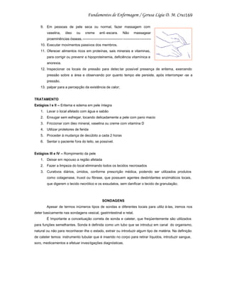 169
9. Em pessoas de pele seca ou normal, fazer massagem com
vaselina,

óleo

ou

creme

anti-escara.

Não

massagear

proeminências ósseas.----------------------------------- -----------------------10. Executar movimentos passivos dos membros.
11. Oferecer alimentos ricos em proteínas, sais minerais e vitaminas,
para corrigir ou prevenir a hipoproteinemia, deficiência vitamínica e
anorexia.
12. Inspecionar os locais de pressão para detec tar possível presença de eritema, exercendo
pressão sobre a área e observando por quanto tempo ele persiste, após interromper -se a
pressão.
13. palpar para a percepção da existência de calor;

TRATAMENTO
Estágios I e II – Eritema e edema em pele íntegra
1. Lavar o local afetado com água e sabão
2. Enxugar sem esfregar, tocando delicadamente a pele com pano macio
3. Friccionar com óleo mineral, vaselina ou creme com vitamina D
4. Utilizar protetores de ferida
5. Proceder à mudança de decúbito a cada 2 horas
6. Sentar o paciente fora do leito, se possível.

Estágios III e IV – Rompimento da pele
1. Deixar em repouso a região afetada
2. Fazer a limpeza do local eliminando todos os tecidos necrosados
3. Curativos diários, úmidos, conforme prescrição médica, podendo ser utilizados produtos
como colagenase, Iruxol ou fibrase, que possuem agentes desbridantes enzimáticos locais,
que digerem o tecido necrótico e os exsudatos, sem danificar o tecido de granulação;

SONDAGENS
Apesar de termos inúmeros tipos de sondas e diferentes locais para utiliz á-las, iremos nos
deter basicamente nas sondagens vesical, gastrintestinal e retal.
É Importante a conceituação correta de sonda e cateter, que freqüentemente são utilizados
para funções semelhantes. Sonda é definida como um tubo que se introduz em canal do organismo,
natural ou não para reconhecer -lhe o estado, extrair ou introduzir algum tipo de matéria. Na definição
de cateter temos: instrumento tubular que é inserido no corpo para retirar líquidos, introduzir sangue,
soro, medicamentos e efetuar inves tigações diagnósticas.

 