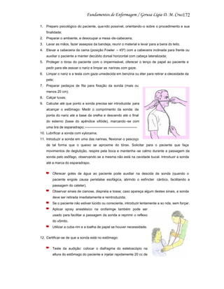 172
1. Preparo psicológico do paciente, qua ndo possível, orientando-o sobre o procedimento e sua
finalidade;
2. Preparar o ambiente, e desocupar a mesa -de-cabeceira;
3. Lavar as mãos, fazer assepsia da bandeja, reunir o material e levar para a beira do leito.
4. Elevar a cabeceira da cama (posição Fowler – 45º) com a cabeceira inclinada para frente ou
auxiliar o paciente a manter decúbito dorsal horizontal com cabeça lateralizada;
5. Proteger o tórax do paciente com o impermeável, oferecer o lenço de papel ao paciente e
pedir para ele assoar o nariz e limpar as narinas com gaze;
6. Limpar o nariz e a testa com gaze umedecida em benzina ou éter para retirar a oleosidade da
pele;
7. Preparar pedaços de fita para fixação da sonda (mais ou
menos 20 cm).
8. Calçar luvas;
9. Calcular até que ponto a sonda precisa ser introduzida para
alcançar o estômago: Medir o comprimento da sonda: da
ponta do nariz até a base da orelha e descendo até o final
do esterno (base do apêndice xifóide), marcando -se com
uma tira de esparadrapo;---------------------------------------------10. Lubrificar a sonda com xylocaína;
11. Introduzir a sonda em uma das narinas, flexionar o pescoço
de tal forma que o queixo se aproxime do tórax. Solicitar para o paciente que faça
movimentos de deglutição, respire pela boca e mantenha -se calmo durante a passagem da
sonda pelo esôfago, observando se a mesma não está na cavidade bucal. Introduzir a sonda
até a marca do esparadrapo.
Oferecer goles de água ao paciente pode auxiliar na descida da sonda (quando o
paciente engole causa peristalse esofágica, abrindo o esfíncter cárdico, facilitando a
passagem do cateter).
Observar sinais de cianose, dispnéia e tosse; caso apareça algum destes sinais, a sonda
deve ser retirada imediatamente e reintroduzida;
Se o paciente não estiver lúcido ou consciente, introduzir lentamente a so nda, sem forçar.
Aplicar spray anestésico na orofaringe também pode ser
usado para facilitar a passagem da sonda e reprimir o reflexo
do vômito.
Utilizar a cuba-rim e a toalha de papel se houver necessidade.
12. Certificar-se de que a sonda está no estômago:
Teste da audição: colocar o diafragma do estetoscópio na
altura do estômago do paciente e injetar rapidamente 20 cc de

 
