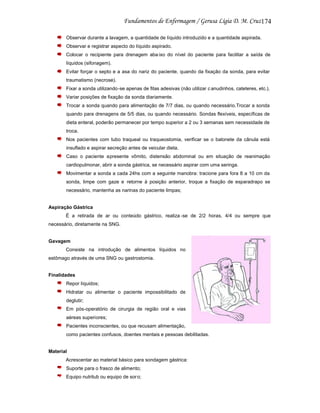 174
Observar durante a lavagem, a quantidade de líquido introduzido e a quantidade aspirada.
Observar e registrar aspecto do líquido aspirado.
Colocar o recipiente para drenagem aba ixo do nível do paciente para facilitar a saída de
líquidos (sifonagem).
Evitar forçar o septo e a asa do nariz do paciente, quando da fixação da sonda, para evitar
traumatismo (necrose).
Fixar a sonda utilizando-se apenas de fitas adesivas (não utilizar c anudinhos, cateteres, etc.).
Variar posições de fixação da sonda diariamente.
Trocar a sonda quando para alimentação de 7/7 dias, ou quando necessário.Trocar a sonda
quando para drenagens de 5/5 dias, ou quando necessário. Sondas flexíveis, específicas de
dieta enteral, poderão permanecer por tempo superior a 2 ou 3 semanas sem necessidade de
troca.
Nos pacientes com tubo traqueal ou traqueostomia, verificar se o balonete da cânula está
insuflado e aspirar secreção antes de veicular dieta.
Caso o paciente apresente vômito, distensão abdominal ou em situação de reanimação
cardiopulmonar, abrir a sonda gástrica, se necessário aspirar com uma seringa.
Movimentar a sonda a cada 24hs com a seguinte manobra: tracione para fora 8 a 10 cm da
sonda, limpe com gaze e retorne à posição anterior, troque a fixação de esparadrapo se
necessário, mantenha as narinas do paciente limpas;

Aspiração Gástrica
É a retirada de ar ou conteúdo gástrico, realiza -se de 2/2 horas, 4/4 ou sempre que
necessário, diretamente na SNG.

Gavagem
Consiste na introdução de alimentos líquidos no
estômago através de uma SNG ou gastrostomia.

Finalidades
Repor líquidos;
Hidratar ou alimentar o paciente impossibilitado de
deglutir;
Em pós-operatório de cirurgia de região oral e vias
aéreas superiores;
Pacientes inconscientes, ou que recusam alimentação,
como pacientes confusos, doentes mentais e pessoas debilitadas.

Material
Acrescentar ao material básico para sondagem gástrica:
Suporte para o frasco de alimento;
Equipo nutritub ou equipo de sor o;

 