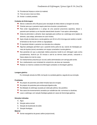 176
18. Providenciar limpeza e ord em do material;
19. Tirar as luvas e lavar as mãos;
20. Anotar o cuidado prestado.
Cuidados de Enfermagem
Elevar a cabeceira (45 a 90 graus) para veiculação de dieta enteral ou lavagem da sonda.
Orientar para que o paciente respire pela boca durante o procedimento ;
Para evitar regurgitamento e o perigo de uma possível pneumonia aspirativa, deixar o
paciente semi-sentado ou em decúbito lateral direito durante 1 hora após a alimentação;
Antes de administrar o alimento, fazer aspiração para verificar se o estômago est á repleto de
alimento, caso esteja, administrar em outro horário;
Após infusão de dieta lavar a sonda gástrica com 20 ml a 50 ml de água (em adulto) e mantê la fechada se não houver vômito ou regurgitação;
É importante hidratar o paciente nos intervalos da s refeições;
Algumas patologias permitem que o paciente tenha parte de seu volume de hidratação por
meio de líquidos (soros) veiculados com equipo conectados à sonda gástrica;
Nos pacientes em que a prescrição médica preconiza mantê -la em sifonagem após certos
procedimentos, fechá-la por 30 minutos e abri-la ao término deste período, colocando o
frasco abaixo do nível do corpo;
Os medicamentos prescritos por via oral, serão administrados com seringa pela sonda;
Se o medicamento a ser ministrado for comprimi do, ele deve ser macerado.
Realizar os mesmos cuidados de enfermagem prestados na Sondagem gástrica.

Lavagem gástrica
É a introdução através da SNG, de líquido na cavidade gástrica, seguida de sua remoção.

Finalidades
No preparo de pacientes para deter minados tipos de cirurgias;
No preparo de pacientes para endoscopia digestiva alta;
Na dilatação do estômago causada por obstrução pilórica, íleo paralítico;
Nos casos de envenenamento causados por substâncias não -corrosivas ou cáusticas;
Lavar o estômago com solução fisiológica gelada em casos de Hemorragia gástrica.

Soluções indicadas
A. Água
B. Solução salina normal
C. Solução de bicarbonato de sódio
D. Solução fisiológica
Material
Sonda nasogástrica de grosso calibre (proporcional);

 