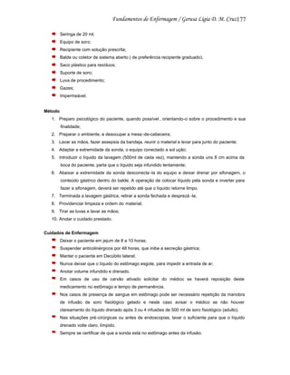 177
Seringa de 20 ml;
Equipo de soro;
Recipiente com solução prescrita;
Balde ou coletor de sistema aberto ( de preferência recipiente graduado).
Saco plástico para resíduos;
Suporte de soro;
Luva de procedimento;
Gazes;
Impermeável.

Método
1. Preparo psicológico do paciente, quando possível , orientando-o sobre o procedimento e sua
finalidade;
2. Preparar o ambiente, e desocupar a mesa -de-cabeceira;
3. Lavar as mãos, fazer assepsia da bandeja, reunir o material e levar para junto do paciente;
4. Adaptar a extremidade da sonda, o equipo conectado a sol ução;
5. Introduzir o líquido da lavagem (500ml de cada vez), mantendo a sonda uns 8 cm acima da
boca do paciente, parta que o líquido seja infundido lentamente;
6. Abaixar a extremidade da sonda desconecta -la do equipo e deixar drenar por sifonagem, o
conteúdo gástrico dentro do balde; A operação de colocar líquido pela sonda e inverter para
fazer a sifonagem, deverá ser repetido até que o líquido retorne limpo.
7. Terminada a lavagem gástrica, retirar a sonda fechada e desprezá -la;
8. Providenciar limpeza e ordem do material;
9. Tirar as luvas e lavar as mãos;
10. Anotar o cuidado prestado.
Cuidados de Enfermagem
Deixar o paciente em jejum de 8 a 10 horas;
Suspender anticolinérgicos por 48 horas, que inibe a secreção gástrica;
Manter o paciente em Decúbito lateral;
Nunca deixar que o líquido do estômago esgote, para impedir a entrada de ar;
Anotar volume infundido e drenado.
Em casos de uso de carvão ativado solicitar do médico se haverá reposição deste
medicamento no estômago e tempo de permanência.
Nos casos de presença de sangue em estômago pode ser necessário repetição da manobra
de infusão de soro fisiológico gelado e neste caso avisar o médico se não houver
clareamento do líquido drenado após 3 ou 4 infusões de 500 ml de soro fisiológico (adulto).
Nas situações pré-cirúrgicas ou antes de endoscopias, lavar o suficiente para que o líquido
drenado volte claro, límpido.
Sempre se certificar de que a sonda está no estômago antes da infusão.

 