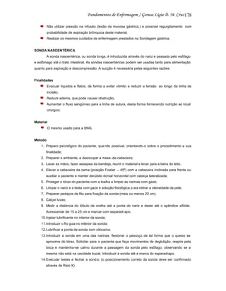 178
Não utilizar pressão na infusão (lesão da mucosa gástrica,) e possível regurgitamento com
probabilidade de aspiração brônquica deste material.
Realizar os mesmos cuidados de enfermagem prestados na Sondagem gástrica.

SONDA NASOENTÉRICA
A sonda nasoentérica, ou sonda longa, é introduzida através do nariz e passada pelo esôfago
e estômago até o trato intestinal. As sondas nasoentéricas podem ser usadas tanto para alimentação
quanto para aspiração e descompressão. A sucção é necessária pelas seguintes razões:

Finalidades
Evacuar líquidos e flatos, de forma a evitar vômito e reduzir a tensão ao longo da linha de
incisão;
Reduzir edema, que pode causar obstrução;
Aumentar o fluxo sangüíneo para a linha de sutura, desta forma fornecendo nutrição ao local
cirúrgico.

Material
O mesmo usado para a SNG.

Método
1. Preparo psicológico do paciente, qua ndo possível, orientando-o sobre o procedimento e sua
finalidade;
2. Preparar o ambiente, e desocupar a mesa -de-cabeceira;
3. Lavar as mãos, fazer assepsia da bandeja, reunir o material e levar para a beira do leito.
4. Elevar a cabeceira da cama (posição Fowler – 45º) com a cabeceira inclinada para frente ou
auxiliar o paciente a manter decúbito dorsal horizontal com cabeça lateralizada;
5. Proteger o tórax do paciente com a toalha e limpar as narinas com gaze;
6. Limpar o nariz e a testa com gaze e solução fisiológica p ara retirar a oleosidade da pele;
7. Preparar pedaços de fita para fixação da sonda (mais ou menos 20 cm).
8. Calçar luvas;
9. Medir a distância do lóbulo da orelha até a ponta do nariz e deste até o apêndice xifóide.
Acrescentar de 15 a 25 cm e marcar com esparadr apo;
10.Injetar lubrificante no interior da sonda;
11.Introduzir o fio guia no interior da sonda;
12.Lubrificar a ponta da sonda com xilocaína;
13.Introduzir a sonda em uma das narinas, flexionar o pescoço de tal forma que o queixo se
aproxime do tórax. Solicitar para o paciente que faça movimentos de deglutição, respire pela
boca e mantenha-se calmo durante a passagem da sonda pelo esôfago, observando se a
mesma não está na cavidade bucal. Introduzir a sonda até a marca do esparadrapo.
14.Executar testes e fechar a sond a; (o posicionamento correto da sonda deve ser confirmado
através de Raio X)

 