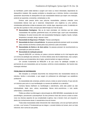 26
se manifestam, porém estão latentes e surgem com maior ou menor intensidade, dependendo do
desequilíbrio instalado. São aquelas condições ou situações que o indivíduo, família e comunidade
apresentam decorrentes do desequilíbrio de suas necessidades básicas que exijam uma resolução,
podendo ser aparentes, conscientes, verbalizadas ou não.
Embora cada pessoa tenha suas próp rias necessidades, podemos entender como
necessidades básicas tudo que é essencial, indispensável: uma exigência ou uma carência,
consideradas pertinentes a todas as pessoas como: comida, água, segurança e amor. A extensão em
que elas são supridas é o fato r principal para determinação do nível de saúde.
Necessidades fisiológicas: São as de maior prioridade. Um indivíduo que tem várias
necessidades não supridas, geralmente busca, em primeiro lugar, suprir suas necessidades
fisiológicas. Os seres humanos têm oito necessidades fisiológicas: oxigênio, líquido, nutrição,
temperatura, excreção, abrigo, repouso e sexo.
Necessidade de Segurança e Proteção: Físicas e psicológicas.
Necessidade de Amor e de pertinência: As pessoas geralmente precisam sentir -se amadas
pelos membros da família e aceitas pelos seus próximos e pela comunidade.
Necessidades de Estima e de Auto -estima: As pessoas precisam de reconhecimento ou
apreciação por parte dos demais.
Necessidade de realização pessoal.
Segundo MASLOW, um indivíduo só passa a procurar satisfazer as do nível seguinte após
um mínimo de satisfação das anteriores. O mínimo referido ainda não foi determinado, mas o próprio
autor reconhece que tal sistemática não é rígida, variando também em alguns indivíduos.
Um conceito fundamental de MASLOW é de que nunca há satisfação completa ou
permanente de uma necessidade, pois se houvesse, conforme a teoria estabelece, não haveria mais
motivação individual.

PROBLEMAS DE ENFERMAGEM
São situações ou condições decorrentes dos desequil íbrios das necessidades básicas do
indivíduo, família e comunidade, e que exigem do profissional de enfermagem sua assistência
profissional.
As necessidades são universais, portanto comuns a todos os seres humanos. O que varia de
um indivíduo para outro é a sua manifestação e a maneira de satisfazê -la ou atendê-la.
Inúmeros fatores interferem na manifestação e atendimento, entre eles podem -se citar:
individualidade, idade, sexo, cultura, escolaridade, fatores sócio -econômicos, o ciclo saúdeenfermidade, o ambiente físico.
Prefere-se utilizar na enfermagem a denominação de JOÃO MOHANA: necessidades de nível
psicobiológico, psicossocial e psicoespiritual. Os dois primeiros níveis são comuns a todos os seres
vivos nos diversos aspectos de sua complexidade or gânica, mas o terceiro nível, por enquanto e
dentro dos conhecimentos atuais, é característica única do homem.
Todas estas necessidades estão intimamente inter -relacionadas, uma vez que fazem parte de
um todo, o ser humano. É fundamental que se integre o conceito holístico do homem, ele é um todo
indivisível, não é soma de suas partes.

 
