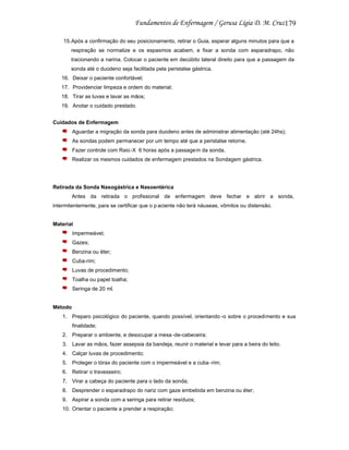 179
15.Após a confirmação do seu posicionamento, retirar o Guia, esperar alguns minutos para que a
respiração se normalize e os espasmos acabem, e fixar a sonda com esparadrapo, não
tracionando a narina. Colocar o paciente em decúbito lateral direito para que a passagem da
sonda até o duodeno seja facilitada pela peristalse gástrica.
16. Deixar o paciente confortável;
17. Providenciar limpeza e ordem do material;
18. Tirar as luvas e lavar as mãos;
19. Anotar o cuidado prestado.
Cuidados de Enfermagem
Aguardar a migração da sonda para duodeno antes de administrar alimentação (até 24hs);
As sondas podem permanecer por um tempo até que a peristalse retorne.
Fazer controle com Raio-X 6 horas após a passage m da sonda.
Realizar os mesmos cuidados de enfermagem prestados na Sondagem gástrica.

Retirada da Sonda Nasogástrica e Nasoentérica
Antes da retirada o profissional de enfermagem deve fechar e abrir a sonda,
intermitentemente, para se certificar que o p aciente não terá náuseas, vômitos ou distensão.

Material
Impermeável;
Gazes;
Benzina ou éter;
Cuba-rim;
Luvas de procedimento;
Toalha ou papel toalha;
Seringa de 20 ml.

Método
1. Preparo psicológico do paciente, quando possível, orientando -o sobre o procedimento e sua
finalidade;
2. Preparar o ambiente, e desocupar a mesa -de-cabeceira;
3. Lavar as mãos, fazer assepsia da bandeja, reunir o material e levar para a beira do leito.
4. Calçar luvas de procedimento;
5. Proteger o tórax do paciente com o impermeável e a cuba -rim;
6. Retirar o travesseiro;
7. Virar a cabeça do paciente para o lado da sonda;
8. Desprender o esparadrapo do nariz com gaze embebida em benzina ou éter;
9. Aspirar a sonda com a seringa para retirar resíduos;
10. Orientar o paciente a prender a respiração;

 