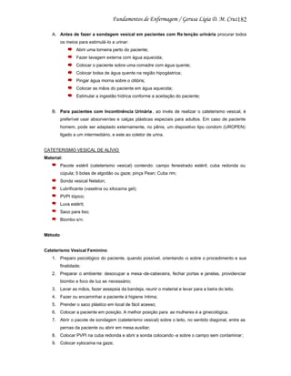 182
A. Antes de fazer a sondagem vesical em pacientes com Re tenção urinária procurar todos
os meios para estimulá-lo a urinar:
Abrir uma torneira perto do paciente;
Fazer lavagem externa com água aquecida;
Colocar o paciente sobre uma comadre com água quente;
Colocar bolsa de água quente na região hipogástrica;
Pingar água morna sobre o clitóris;
Colocar as mãos do paciente em água aquecida;
Estimular a ingestão hídrica conforme a aceitação do paciente;

B. Para pacientes com Incontinência Urinária , ao invés de realizar o cateterismo vesical, é
preferível usar absorventes e calças plásticas especiais para adultos. Em caso de paciente
homem, pode ser adaptado externamente, no pênis, um dispositivo tipo condom (UROPEN)
ligado a um intermediário, e este ao coletor de urina.

CATETERISMO VESICAL DE ALÍVIO
Material:
Pacote estéril (cateterismo vesical) contendo: campo fenestrado estéril; cuba redonda ou
cúpula; 5 bolas de algodão ou gaze; pinça Pean; Cuba rim;
Sonda vesical Nelaton;
Lubrificante (vaselina ou xilocaína gel);
PVPI tópico;
Luva estéril;
Saco para lixo;
Biombo s/n.

Método

Cateterismo Vesical Feminino
1. Preparo psicológico do paciente, quando possível, orientando -o sobre o procedimento e sua
finalidade;
2. Preparar o ambiente: desocupar a mesa -de-cabeceira, fechar portas e janelas, providenciar
biombo e foco de luz se necessário;
3. Lavar as mãos, fazer assepsia da bandeja, reunir o material e levar para a beira do leito.
4. Fazer ou encaminhar a paciente à higiene íntima;
5. Prender o saco plástico em local de fácil acesso;
6. Colocar a paciente em posição. A melhor posição para as mulheres é a ginecológica.
7. Abrir o pacote de sondagem (cateterismo vesical) sobre o leito, no sentido diagonal, entre as
pernas da paciente ou abrir em mesa auxiliar;
8. Colocar PVPI na cuba redonda e abrir a sonda colocando -a sobre o campo sem contaminar ;
9. Colocar xylocaína na gaze;

 