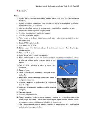 185
Biombo s/n.

Método
1. Preparo psicológico do paciente, quando possível, orientando -o sobre o procedimento e sua
finalidade;
2. Preparar o ambiente: desocupar a mesa -de-cabeceira, fechar portas e janelas, providenciar
biombo e foco de luz, se necessário;
3. Lavar as mãos, fazer assepsia da bandeja, reunir o material e levar para a beira do leito.
4. Fazer ou encaminhar o paciente à higiene íntima;
5. Prender o saco plástico em local de fácil acesso;
6. Colocar o paciente em posição.
7. Abrir o pacote de sondagem (cateterismo vesic al) sobre o leito, no sentido diagonal, ou abrir
em mesa auxiliar;
8. Colocar PVPI na cuba redonda;
9. Colocar xylocaína na gaze;
10. Colocar a cuba-rim próximo as nádegas do paciente, para receber o fluxo de urina que
drenará da sonda;
11. Abrir a ampola de água;
12. Abrir a seringa sobre o campo, com a agulha;
13. Abrir o coletor e fixá-lo na cama sem tocar a extremidade que irá se conectar a sonda, colocar
a ponta da conexão sobre o campo fixando -o com
adesivo;
14. Abrir a sonda colocando-a sobre o campo sem
contaminar;
15. Calçar as luvas;
16. Testar o Cuff da sonda, adaptando a seringa e fazer o
balão inflar;-----------------------------------------------------------17. Aspirar água destilada sem tocar na ampola e manter a
seringa sobre o campo;
18. Conectar à extensão da bolsa coletora a e xtremidade
distal da sonda;-------------------------------------------------------19. Lubrificar 5 cm da sonda e colocá -la no campo protegida
com gaze;
20. Fazer a anti-sepsia;
21. Colocar o campo fenestrado;
22. Pegar a sonda com a mão dominante, deixando a ponta a ser introduzida presa entre os
dedos polegar e indicador. Com os outros dedos segurar a parte restante enrolada. Deixar
apenas a extremidade distal da sonda solta, perto do dedo mínimo;
23. Com a mão dominante introduzir a sonda lubrificada no meato urinário até a verificação da
saída de urina, e avançar mais 3 cm;

 