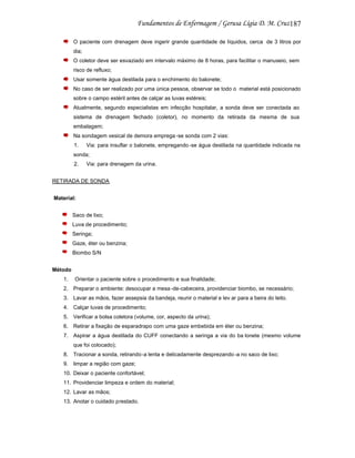 187
O paciente com drenagem deve ingerir grande quantidade de líquidos, cerca de 3 litros por
dia;
O coletor deve ser esvaziado em intervalo máximo de 8 horas, para facilitar o manuseio, sem
risco de refluxo;
Usar somente água destilada para o enchimento do balonete;
No caso de ser realizado por uma única pessoa, observar se todo o material está posicionado
sobre o campo estéril antes de calçar as luvas estéreis;
Atualmente, segundo especialistas em infecção hospitalar, a sonda deve ser conectada ao
sistema de drenagem fechado (coletor), no momento da retirada da mesma de sua
embalagem;
Na sondagem vesical de demora emprega -se sonda com 2 vias:
1.

Via: para insuflar o balonete, empregando -se água destilada na quantidade indicada na

sonda;
2.

Via: para drenagem da urina.

RETIRADA DE SONDA
Material:
Saco de lixo;
Luva de procedimento;
Seringa;
Gaze, éter ou benzina;
Biombo S/N
Método
1.

Orientar o paciente sobre o procedimento e sua finalidade;

2. Preparar o ambiente: desocupar a mesa -de-cabeceira, providenciar biombo, se necessário;
3. Lavar as mãos, fazer assepsia da bandeja, reunir o material e lev ar para a beira do leito.
4. Calçar luvas de procedimento;
5. Verificar a bolsa coletora (volume, cor, aspecto da urina);
6. Retirar a fixação de esparadrapo com uma gaze embebida em éter ou benzina;
7. Aspirar a água destilada do CUFF conectando a seringa a via do ba lonete (mesmo volume
que foi colocado);
8. Tracionar a sonda, retirando -a lenta e delicadamente desprezando -a no saco de lixo;
9. limpar a região com gaze;
10. Deixar o paciente confortável;
11. Providenciar limpeza e ordem do material;
12. Lavar as mãos;
13. Anotar o cuidado prestado.

 