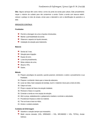 188
Obs: Alguns serviços têm como rotina o envio da ponta da sonda para cultura. Este procedimento
requer o máximo de cuidado para não contaminar a sonda: Cortar a sonda com tesoura estéril,
colocar o pedaço no tubo de ensaio, enviar para o laboratóri o com a identificação do paciente e a
data.
IRRIGAÇÃO CONTÍNUA
Finalidades
Permitir a drenagem de urina e líquidos introduzidos;
Manter a permeabilidade da sonda;
Observar o aspecto do líquido drenado;
Instalação de solução para tratamento.
Material:
Sonda de 3 vias;
Solução para irrigação;
Equipo de soro;
Luvas de procedimento;
Bolsa coletora de urina;
Álcool a 70%;
Gazes.
Método
33. Preparo psicológico do paciente, quando possível, orientando -o sobre o procedimento e sua
finalidade;
34. Preparar o ambiente: desocupar a mesa-de-cabeceira;
35. Lavar as mãos, fazer assepsia da bandeja, reunir o material e levar para a beira do leito.
36. Calçar as luvas;
37. Pinçar o equipo de frasco da solução instalada;
38. Pendurar o frasco no suporte;
39. Conectar a sonda ao novo equipo da solução;
40. Abrir a pinça, estabelecendo o gotejamento imediato e controlar a velocidade;
41. Providenciar limpeza e ordem do material;
42. Tirar as luvas e lavar as mãos;
43. Anotar o cuidado prestado.
Cuidados de Enfermagem
Substituir a solução sempre que necessário;
Medir volume drenado; (VOL. DRENADO – VOL. INFUNDIDO = VOL. TOTAL). Anotar
balanço;

 