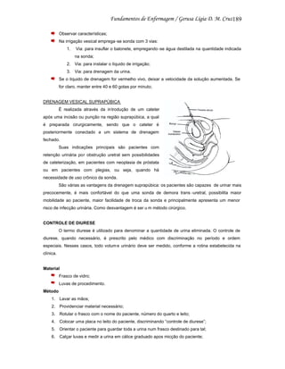 189
Observar características;
Na irrigação vesical emprega -se sonda com 3 vias:
1.

Via: para insuflar o balonete, empregando -se água destilada na quantidade indicada
na sonda;

2. Via: para instalar o líquido de irrigação;
3. Via: para drenagem da urina.
Se o líquido de drenagem for vermelho vivo, deixar a velocidade da solução aumentada. Se
for claro, manter entre 40 e 60 gotas por minuto;

DRENAGEM VESICAL SUPRAPÚBICA
É realizada através da in trodução de um cateter
após uma incisão ou punção na região suprapúbica, a qual
é preparada cirurgicamente, sendo que o cateter é
posteriormente conectado a um sistema de drenagem
fechado.
Suas indicações principais são pacientes com
retenção urinária por obstrução uretral sem possibilidades
de cateterização, em pacientes com neoplasia de próstata
ou em pacientes com plegias, ou seja, quando há
necessidade de uso crônico da sonda.
São várias as vantagens da drenagem suprapúbica: os pacientes são capazes de urinar mais
precocemente, é mais confortável do que uma sonda de demora trans -uretral, possibilita maior
mobilidade ao paciente, maior facilidade de troca da sonda e principalmente apresenta um menor
risco de infecção urinária. Como desvantagem é ser u m método cirúrgico.

CONTROLE DE DIURESE
O termo diurese é utilizado para denominar a quantidade de urina eliminada. O controle de
diurese, quando necessário, é prescrito pelo médico com discriminação no período e ordem
especiais. Nesses casos, todo volum e urinário deve ser medido, conforme a rotina estabelecida na
clínica.

Material
Frasco de vidro;
Luvas de procedimento.
Método
1. Lavar as mãos;
2. Providenciar material necessário;
3. Rotular o frasco com o nome do paciente, número do quarto e leito;
4. Colocar uma placa no leito do paciente, discriminando “controle de diurese”;
5. Orientar o paciente para guardar toda a urina num frasco destinado para tal;
6. Calçar luvas e medir a urina em cálice graduado apos micção do paciente;

 