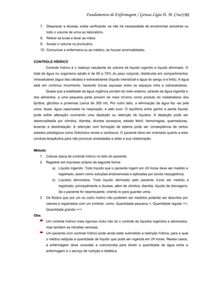 190
7. Desprezar a diurese, antes verificando se não há necessidade de encaminhar amostras ou
todo o volume de urina ao laboratório.
8. Retirar as luvas e lavar as mãos;
9. Anotar o volume no prontuário;
10. Comunicar a enfermeira ou ao médico, se houver anormalidades.

CONTROLE HÍDRICO
Controle hídrico é o balanço resultante do volume de líquido ingerido e líquido eliminado. O
total de água no organismo adulto é de 65 a 70% do peso corporal, distribuída em compartimentos
intracelulares (água das células) e extracelulares (líquido intersticial e água do sangu e e linfa). A água
está em contínuo movimento, havendo trocas aquosas entre os espaços intra e extracelulares.
Quase que a totalidade da água orgânica provém do meio externo, através da água ingerida e
dos alimentos, e uma pequena parte provem do meio int erno como produto do metabolismo dos
lipídios, glicídios e proteínas (cerca de 300 ml). Por outro lado, a eliminação da água faz -se pela
urina, fezes, água vaporizada na respiração, e pelo suor. O equilíbrio entre ganho e perda líquida
pode sofrer alteração ocorrendo uma depleção ou retenção de líquidos. A depleção pode ser
desencadeada por vômitos, diarréia, diurese excessiva, estado febril, hemorragias, queimaduras,
levando a desidratação. A retenção com formação de edema pode ser conseqüência de certos
estados patológicos como Distúrbios renais e cardíacos. O paciente deve ser orientado quanto a esta
conduta terapêutica para não provocar ansiedades e obter a sua colaboração.

Método
1. Colocar placa de controle hídrico no leito do paciente;
2. Registrar em impresso próprio da seguinte forma:
a) Líquido ingerido: Todo líquido que o paciente ingerir em 24 horas deve ser medido e
registrado, assim como soluções endovenosas e aplicadas por sonda nasogástrica;
b) Líquidos eliminados: Todo líquido eliminado pelo paciente d eve ser medido e
registrado, principalmente a diurese, além de vômitos, diarréia, líquido de drenagens.
Se o paciente for deambulante, orientá -lo para guardar urina.
3. Os flúidos que por um ou outro motivo não puderem ser medidos poderão ser descritos por
valores e registrados com um símbolo, como: Quantidade pequena +; Quantidade regular ++;
Quantidade grande +++
Obs:
Um controle hídrico mais rigoroso inclui não só o controle de líquidos ingeridos e eliminados,
mas também as infusões venosas;
Um paciente com controle hídrico pode ainda estar submetido a restrição hídrica, para a qual
o médico estipula a quantidade de líquido que pode ser ingerida em 24 horas. Nestes casos,
a enfermagem deve consultar a nutricionista para dividir a quantidade de água entre a
enfermagem e o serviço de nutrição e dietética.

 