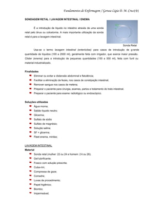 191
SONDAGEM RETAL / LAVAGEM INTESTINAL / ENEMA

É a introdução de líquido no intestino através de uma sonda
retal pelo ânus ou colostomia. A mais importante utilização da sonda
retal é para a lavagem intest inal.

Sonda Retal
Usa-se o termo lavagem intestinal (enteróclise) para casos de introdução de g rande
quantidade de líquidos (100 a 2000 ml), geralmente feita com irrigador, que exerce maior pressão.
Clister (enema) para a introdução de pequenas quantidades (150 a 500 ml), feita com funil ou
material industrializado.

Finalidades
Eliminar ou evitar a distensão abdominal e flatulência;
Facilitar a eliminação de fezes, nos casos de constipação intestinal;
Remover sangue nos casos de melena;
Preparar o paciente para cirurgia, exames, partos e tratamento do trato intestinal.
Preparar o paciente para exame radiológico ou endoscópico.

Soluções utilizadas
Água morna;
Sabão líquido neutro;
Glicerina;
Sulfato de sódio
Sulfato de magnésio;
Solução salina;
SF + glicerina;
Fleet enema, minilax;

LAVAGEM INTESTINAL
Material
Sonda retal (mulher: 22 ou 24 e homem: 2 4 ou 26);
Gel lubrificante;
Frasco com solução prescrita;
Cuba-rim;
Compressa de gaze;
Comadre;
Luvas de procedimento;
Papel higiênico;
Biombo;
Impermeável;

 