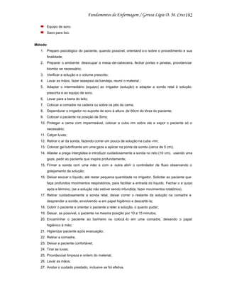 192
Equipo de soro;
Saco para lixo.

Método
1. Preparo psicológico do paciente, quando possível, orientand o-o sobre o procedimento e sua
finalidade;
2. Preparar o ambiente: desocupar a mesa -de-cabeceira, fechar portas e janelas, providenciar
biombo se necessário;
3. Verificar a solução e o volume prescrito;
4. Lavar as mãos, fazer assepsia da bandeja, reunir o material ;
5. Adaptar o intermediário (equipo) ao irrigador (solução) e adaptar a sonda retal à solução
prescrita e ao equipo de soro;
6. Levar para a beira do leito;
7. Colocar a comadre na cadeira ou sobre os pés da cama;
8. Dependurar o irrigador no suporte de soro à altura de 60cm do tórax do paciente;
9. Colocar o paciente na posição de Sims;
10. Proteger a cama com impermeável, colocar a cuba -rim sobre ele e expor o paciente só o
necessário;
11. Calçar luvas;
12. Retirar o ar da sonda, fazendo correr um pouco de solução na cuba -rim;
13. Colocar gel lubrificante em uma gaze e aplicar na ponta da sonda (cerca de 5 cm);
14. Afastar a prega interglútea e introduzir cuidadosamente a sonda no reto (10 cm), usando uma
gaze, pedir ao paciente que inspire profundamente;
15. Firmar a sonda com uma mão e com a outra abrir o controlador de fluxo observando o
gotejamento da solução;
16. Deixar escoar o líquido, até restar pequena quantidade no irrigador. Solicitar ao paciente que
faça profundos movimentos respiratórios, para facilitar a entrada do líquido. Fechar o e quipo
após e término; (se a solução não estiver sendo infundida, fazer movimentos rotatórios).
17. Retirar cuidadosamente a sonda retal, deixar correr o restante da solução na comadre e
desprender a sonda, envolvendo -a em papel higiênico e descartá -la;
18. Cobrir o paciente e orientar o paciente a reter a solução, o quanto puder;
19. Deixar, se possível, o paciente na mesma posição por 10 a 15 minutos;
20. Encaminhar o paciente ao banheiro ou colocá -lo em uma comadre, deixando o papel
higiênico à mão;
21. Higienizar paciente após evacuação;
22. Retirar a comadre;
23. Deixar a paciente confortável;
24. Tirar as luvas;
25. Providenciar limpeza e ordem do material;
26. Lavar as mãos;
27. Anotar o cuidado prestado, inclusive se foi efetiva.

 