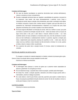 193

Cuidados de Enfermagem
Em caso de doentes neurológicos ou pacien tes não-lúcidos (sem controle esfincteriano),
colocar a comadre ao iniciar o procedimento.
Durante a realização da técnica deve -se: respeitar a sensibilidade do paciente e convencê -lo
do tratamento, caso resistir; não expor demasiadamente o paciente; nunca forçar a
introdução da sonda; deixar a solução correr lentamente, para evitar a contração muito rápida
do intestino; enquanto o líquido correr, verificar sempre o irrigador, para que não entre ar; se
apresentar dor, interromper momentaneamente o tratament o; se o líquido não corre, fazer
pequenos movimentos com a sonda e substituí -la se estiver obstruída.
Se houver alguma dificuldade na introdução da sonda, retirá -la e verificar a causa, que pode
ser devido a: aumento da contração muscular do reto - neste caso deixar correr um pouco de
água morna sobre o reto, pois o calor relaxa o músculo; dobras da sonda – se o tubo
escolhido estiver em boas condições e a borracha ainda nova, isto não acontecerá. A sonda
deve ser bem lubrificada e cuidadosamente inserida n o paciente, seguindo a direção para
baixo, e ligeiramente para esquerda; presença de coprólitos no reto – neste caso, deve-se
calçar uma luva, lubrificar o dedo indicador da mão dominante e introduzi -lo no reto, quebrar
as fezes, reduzir a massa e retirar as partículas;
Se o paciente não puder reter a solução durante 10 minutos, colocá -lo imediatamente na
comadre;

PROTÓCLISE, MURPHY OU GOTA A GOTA

É a lavagem e remoção do material estagnado no intestino, através do processo gota a gota.
Usa-se o frasco de solução salina e equipo adaptado à sonda retal.
A técnica é a mesma da enteróclise.

Cuidados de Enfermagem
A enfermagem deve observar o número de gotas que o paciente mostra capacidade de
absorver; geralmente 10 a 20 gotas por minuto;
Por ser tratamento longo, o paciente deve mudar de posição, auxiliado pela enfermagem;
Em tempo frio, manter a solução aquecida, colocando uma bolsa de água quente sobre o
intermediário, próxima à nádega do paciente;
Se o tubo obstruir, movê-lo para frente e para trás, ape rtá-lo para expelir a matéria fecal ou
forçar uma pequena quantidade de líquido através da sonda. Se não der resultado, remover a
sonda para limpeza e inseri -la novamente.

CLISTER OU ENEMA
A técnica é a mesma da enteróclise.

Tipos de Clister

 