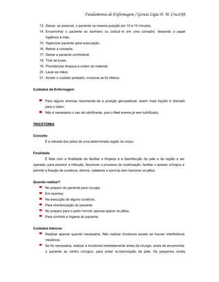 195
13. Deixar, se possível, o paciente na mesma posição por 10 a 15 minutos;
14. Encaminhar o paciente ao banheiro ou colocá -lo em uma comadre, deixando o papel
higiênico à mão;
15. Higienizar paciente após evacuação;
16. Retirar a comadre;
17. Deixar a paciente confortável;
18. Tirar as luvas;
19. Providenciar limpeza e ordem do material;
20. Lavar as mãos;
21. Anotar o cuidado prestado, inclusive se foi efetiva.

Cuidados de Enfermagem

Para alguns enemas recomenda-se a posição genupeitoral, assim mais líquido é drenado
para o cólon;
Não é necessário o uso de lubrificante, pois o fleet enema já vem lubrificado;

TRICOTOMIA

Conceito
É a retirada dos pelos de uma determinada região do corpo.

Finalidade
É feita com a finalidade de facilitar a limpeza e a desinfecção da pele e da região a ser
operada, para prevenir a infecção, favorecer o processo de cicatrização, facilitar o acesso cirúrgico e
permitir a fixação de curativos, drenos, cateteres e sond as sem tracionar os pêlos.

Quando realizar?
No preparo do paciente para cirurgia;
Em exames;
Na execução de alguns curativos.
Para monitorização do paciente.
No preparo para o parto normal, apenas aparar os pêlos.
Para conforto e higiene do paciente.

Cuidados básicos:
Realizar apenas quando necessária. Não realizar tricotomia exceto se houver interferência
mecânica.
Se for necessária, realizar a tricotomia imediatamente antes da cirurgia, antes de encaminhar
o paciente ao centro cirúrgico, para evitar re colonização da pele. Os pequenos cortes

 