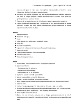 196
deixados pela gilete, às vezes quase imperceptíveis, são colonizados por bactérias e após
várias horas são focos importantes de contaminação.
Na menor área possível, no entanto, que seja necessária para permitir marg ens adequadas
em torno do campo operatório. Lembrar da necessidade que muitas vezes existe de
prolongar a incisão ou colocar drenos.
Recomenda-se usar lâmina nova, de preferência um aparelho gilete do tipo descartável.
Sabão ou detergente apropriado deve s er usado não só para facilitar a remoção de pêlos e
diminuir o trauma à pele, como também para diminuir o resíduo contaminante de células
descamadas e fragmentos de pêlos.

Material:
Bandeja contendo:
Recipiente com água.
Gaze
Cuba redonda com sabão líquid o anti-séptico diluído.
Cuba rim.
Luvas de procedimento.
Aparelho de barbear com lamina nova e afiada ou lâmina de bisturi.
Pinça Kocher (S/N)
Tesoura para aparar pêlos longos, se necessário.
Impermeável ou toalha.
Saco plástico para resíduos.

Método
1. lavar as mãos, preparar o material e leva -lo para junto do paciente.
2. preparar o ambiente:
- desocupar a mesa-de-cabeceira;
- colocar biombo, se necessário.
- posicionar foco de luz, se necessário.
3. explicar ao paciente o cuidado que será feito.
4. prender o saco plástico em local de fácil acesso.
5. colocar o paciente em posição confortável e adequada.
6. expor somente a região a ser tricotomizada e proteger a cama com impermeável ou toalha.
7. calçar as luvas.
8. montar chumaço e gaze e prende -la com a pinça. Umedeça a gaze c om sabão.
9. Ensaboar a região, começando pelo local onde será feita a incisão e, com movimento circular,
afastando-se do centro, evitando que a área limpa seja recontaminada.
10. cortar os pêlos longos com tesoura.
11. Com a mão não dominante, estique a pele na dire ção oposta ao crescimento do pêlo. A
tração propicia uma superfície mais lisa e permite que os pêlos, assumam uma posição mais
ereta.

 