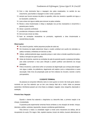 197
12. Com a mão dominante faça a raspagem dos pelos ensaboados, no sentido de seu
crescimento, para facilitar a raspagem e evita r cortar o paciente.
13. sempre que houver excesso de pêlos no aparelho, retira -los, lavando o aparelho em água, e
se necessário, substituí-lo.
14. Lave a área com água e sabão para remover os pelos cortados.
15. Revise a área tricotomizada e refaça a depilação nos po ntos necessários e encaminhe o
paciente para o banho.
16. deixar o paciente confortável.
17. providenciar a limpeza e ordem do material.
18. tirar as luvas e lavar as mãos.
19. fazer as anotações necessárias no prontuário, registrando a área tricotomizada e
características da pele.

Observações:
Se a área for grande, molhar pequenas porções de cada vez.
Em tricotomia da região abdominal, limpar a cicatriz umbilical com auxílio de cotonetes ou
palitos montados, embebidos em benzina ou éter.
Utilizar, preferencialmente água aquecida porque o calor reduz a tensão superficial da pele e
facilita a remoção de sujeira e pêlos.
Antes da tricotomia, examine as condições da pele do paciente quanto a presença de lesões,
pois estas aumentam o risco para infecção e podem justificar canc elamento da cirurgia
planejada.
Feita a tricotomia, a pele deve sofrer um processo de degermação que começa pela lavagem
com água e sabão, de preferência, degermante anti -séptico como a iodopovidona e suave
escovação. Este início de preparação pode ser fei to debaixo do chuveiro, durante o banho
pré-operatório.

O DOENTE TERMINAL
As pessoas se comportam diferente, tanto no viver quanto no morrer. De modo geral, desde o
momento em que fica sabendo que se tem uma doença fatal até a morte, todas as pessoas
(pacientes e familiares) passam por cinco fases ou estágios: negação, raiva, barganha, depressão e
aceitação.

Primeira fase: Negação

Quando o doente fica sabendo o diagnóstico ou desconfia dele, a primeira reação é de
choque, incredulidade.
O paciente pode experimentar sintomas físicos similares a uma situação de tensão: choque,
desmaios, palidez, sudorese, taquicardia, náusea e problemas gastrintestinais.
Para diminuir o medo e a ansiedade negam a morte como mecanismo de defesa, até se
recuperarem do susto. Por negar o fato, repetem exames, trocam de médico, buscam alternativas na

 