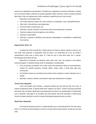 198
busca de um diagnóstico mais favorável. À medida que o diagnóstico vai sendo confirmado, o doente
cai em profunda tristeza, sofrendo por perdas passadas. Neste momento, muitos d oentes já aceitam
falar sobre o fato com pessoas que confia, mantendo a aparência de que “tudo vai bem”.
Nesta fase a enfermagem deve:
Se mostrar disponível, saber ouvir, não contrariar ou contradizer o que o doente/família fala.
Não mentir, mas alimentar suas esperanças.
Procurar manter o doente ativo, útil.
Estimular o doente e família a conversarem sobre seus sentimentos e emoções.
Valorizar qualquer sinal de progresso ou de melhora.
Estimular o autocuidado.
Estimular o paciente a identificar suas próp rias necessidades e a prioridade no atendimento
das mesmas.

Segunda fase: Raiva / Ira

A certeza da morte iminente faz o cliente pensar em todos os planos, desejos e sonhos, que
não serão mais possíveis. A depressão inicial dá lugar a um sentimento de ra iva, de revolta e
ressentimento contra tudo e contra todos. É a fase em que é mais difícil estar com o doente.
Normalmente ele reclama de tudo.
Nesta fase é necessário ser tolerante, saber estar junto, ouvir, ser paciente e não retribuir
suas provocações. O paciente precisa sentir -se respeitado e compreendido.
Ouvir as queixas do paciente, que muitas vezes são pertinentes: atraso nos procedimentos,
comida fria, barulho excessivo, horários rígidos, visitas curtas, e tentar fazer algo para
minimiza-las.
Os familiares devem ser orientados para também terem paciência e serem tolerantes com o
doente.
Estimular o doente e família a conversarem sobre seus sentimentos e emoções.

Terceira fase: Barganha
Como não existem mais dúvidas, o paciente percebe que não adia nta ficar com raiva, no
entanto a esperança existe. O doente então tenta “negociar com Deus”, orando e fazendo promessas
para pedir mais um tempo. Nesta fase suas esperanças não devem ser questionadas. É fundamental
ouvir o paciente e não julga-lo. Ao constatar que suas súplicas não foram atendidas, o doente pode
retornar as fases anteriores ou entrar na fase de depressão preparatória para a amorte.

Quarta fase: Depressão

Os sintomas da doença pioram e o doente percebe que a morte está próxima. Fica sile ncioso,
triste. É o momento de interiorização de encontro consigo mesmo para lamentar -se pelo que não terá
mais.

 