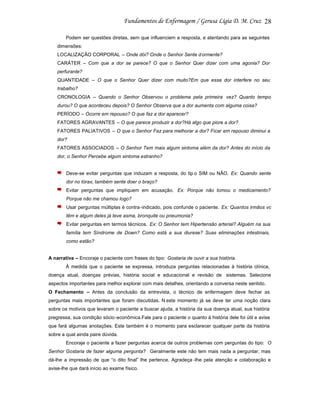 28
Podem ser questões diretas, sem que influenciem a resposta, e atentando para as seguintes
dimensões:
LOCALIZAÇÃO CORPORAL – Onde dói? Onde o Senhor Sente d ormente?
CARÁTER – Com que a dor se parece? O que o Senhor Quer dizer com uma agonia? Dor
perfurante?
QUANTIDADE – O que o Senhor Quer dizer com muito?Em que essa dor interfere no seu
trabalho?
CRONOLOGIA – Quando o Senhor Observou o problema pela primeira vez? Quanto tempo
durou? O que aconteceu depois? O Senhor Observa que a dor aumenta com alguma coisa?
PERÍODO – Ocorre em repouso? O que faz a dor aparecer?
FATORES AGRAVANTES – O que parece produzir a dor?Há algo que piore a dor?
FATORES PALIATIVOS – O que o Senhor Faz para melhorar a dor? Ficar em repouso diminui a
dor?
FATORES ASSOCIADOS – O Senhor Tem mais algum sintoma além da dor? Antes do início da
dor, o Senhor Percebe algum sintoma estranho?

Deve-se evitar perguntas que induzam a resposta, do tip o SIM ou NÂO. Ex: Quando sente
dor no tórax, também sente doer o braço?
Evitar perguntas que impliquem em acusação. Ex: Porque não tomou o medicamento?
Porque não me chamou logo?
Usar perguntas múltiplas é contra -indicado, pois confunde o paciente. Ex: Quantos irmãos vc
têm e algum deles já teve asma, bronquite ou pneumonia?
Evitar perguntas em termos técnicos. Ex: O Senhor tem Hipertensão arterial? Alguém na sua
família tem Síndrome de Down? Como está a sua diurese? Suas eliminações intestinais,
como estão?

A narrativa – Encoraje o paciente com frases do tipo: Gostaria de ouvir a sua história.
À medida que o paciente se expressa, introduza perguntas relacionadas à história clínica,
doença atual, doenças prévias, história social e educacional e revisão de sistemas. Selecione
aspectos importantes para melhor explorar com mais detalhes, orientando a conversa neste sentido.
O Fechamento – Antes da conclusão da entrevista, o técnico de enfermagem deve fechar as
perguntas mais importantes que foram discutidas. N este momento já se deve ter uma noção clara
sobre os motivos que levaram o paciente a buscar ajuda, a história da sua doença atual, sua história
pregressa, sua condição sócio -econômica.Fale para o paciente o quanto à história dele foi útil e avise
que fará algumas anotações. Este também é o momento para esclarecer qualquer parte da história
sobre a qual ainda paire dúvida.
Encoraje o paciente a fazer perguntas acerca de outros problemas com perguntas do tipo: O
Senhor Gostaria de fazer alguma pergunta? Geralmente este não tem mais nada a perguntar, mas
dá-lhe a impressão de que “o dito final” lhe pertence. Agradeça -lhe pela atenção e colaboração e
avise-lhe que dará início ao exame físico.

 