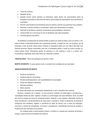 200
Troca de curativos;
Sedação da dor;
Quando houver outros doentes na enfermaria, estes devem ser escl arecidos sobre as
situações vivenciadas e deve lhes ser dada a oportunidade de expressarem seus sentimentos
e emoções;
Permitir a permanência dos familiares junto ao doente e permitir que participem dos cuidados;
Estimular o doente e família a conversarem sobre seus sentimentos e emoções.
Estimular os familiares a fazerem revezamento para possibilitar o descanso;
Comprometer-se a comunicar-se com os familiares caso seja necessário;
Controle rigoroso dos SSVV;

Os familiares e profissionais de saúde também p assam por todas as fases, junto ao cliente, e em
todas as fases é importante lembrar que a esperança persiste, o desejo de viver, de recuperar -se, de
prolongar a vida, de sentir menos dores. Portanto, é necessário saber ouvi -los. Não é fácil lidar com
doentes terminais. Requer maturidade, para isto, é necessário perder o medo da morte e pensar na
nossa própria morte. Precisamos ajudar as pessoas e a nós mesmos a viver e a morrer com
humanidade e dignidade. Esta busca deve ser individual e coletiva.

TANATOLOGIA – Ramo da patologia que estuda a morte

MORTE APARENTE: O corpo parece morto, no entanto tem condições de ser reanimado.

SINAIS EVIDENTES DE MORTE

Perda da consciência;
Ausência total de movimentos;
Parada cardiorespiratória, sem possibilidade de ressucitação;
Perda dos reflexos e estímulos;
Midríase paralítica;
Morte cerebral;
Os sinais não devem ser considerados isoladamente, e sim o somatório dos mesmos.
Quando o paciente vem a falecer, um dos primeiros cuidados da enfermagem é providenciar a
constatação médica do óbito, registrar o horário e a comunicação com seus familiares. Deve -se então
dar início ao preparo do corpo em ambiente privativo, tratando -o com respeito e dignidade. Depois se
deve providenciar o encaminhamento do corpo para o necrotér io, arrolar os pertences do paciente e
entrega-los aos familiares, registrar a ocorrência do óbito de acordo com a rotina da instituição,
comunicar a central de transplantes, se houver e providenciar a desinfecção terminal da unidade e
recolhimento dos impressos do prontuário.
Os cuidados após a morte também incluem o conforto e o suporte aos membros da família e
amigos, proporcionando privacidade aos mesmos.

 