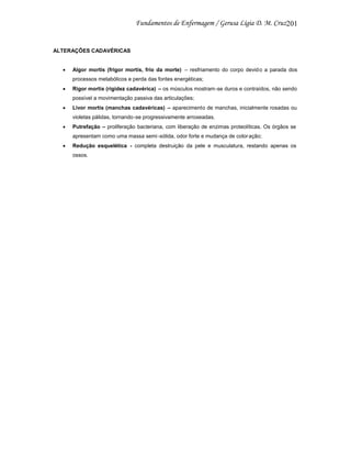 201

ALTERAÇÕES CADAVÉRICAS

Algor mortis (frigor mortis, frio da morte) – resfriamento do corpo devid o a parada dos
processos metabólicos e perda das fontes energéticas;
Rigor mortis (rigidez cadavérica) – os músculos mostram-se duros e contraídos, não sendo
possível a movimentação passiva das articulações;
Livor mortis (manchas cadavéricas) – aparecimento de manchas, inicialmente rosadas ou
violetas pálidas, tornando-se progressivamente arroxeadas.
Putrefação – proliferação bacteriana, com liberação de enzimas proteolíticas. Os órgãos se
apresentam como uma massa semi -sólida, odor forte e mudança de color ação;
Redução esquelética - completa destruição da pele e musculatura, restando apenas os
ossos.

 