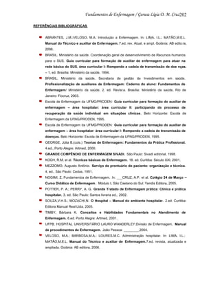 202
REFERÊNCIAS BIBLIOGRÁFICAS

ABRANTES, J.M.;VELOSO, M.A. Introdução a Enfermagem. In: LIMA, I.L.; MATÃO,M.E.L
Manual do Técnico e auxiliar de Enfermagem. 7.ed. rev. Atual. e ampl. Goiânia: AB edito ra,
2006.
BRASIL. Ministério da saúde. Coordenação geral de desenvolvimento de Recursos humanos
para o SUS. Guia curricular para formação de auxiliar de enfermagem para atuar na
rede básica do SUS. área curricular I: Rompendo a cadeia de transmissão de doe nças.
– 1. ed. Brasília: Ministério da saúde, 1994.
BRASIL. Ministério da saúde. Secretaria de gestão de Investimentos em saúde.
Profissionalização de auxiliares de Enfermagem: Caderno do aluno: Fundamentos de
Enfermagem/ Ministério da saúde. 2. ed. Revist a. Brasília: Ministério da saúde, Rio de
Janeiro: Fiocruz, 2003.
Escola de Enfermagem da UFMG/PRODEN: Guia curricular para formação do auxiliar de
enfermagem – área hospitalar: área curricular II: participando do processo de
recuperação da saúde individual em situações clínicas. Belo Horizonte: Escola de
Enfermagem da UFNG/PRODEN, 1995.
Escola de Enfermagem da UFMG/PRODEN: Guia curricular para formação do auxiliar de
enfermagem – área hospitalar: área curricular I: Rompendo a cadeia de transmissão de
doenças. Belo Horizonte: Escola de Enfermagem da UFNG/PRODEN, 1995.
GEORGE, Júlia B.(cols.) Teorias de Enfermagem: Fundamentos da Prática Profissional.
4.ed., Porto Alegre: Artmed, 2000.
GRANDE COMPÊNDIO DE ENFERMAGEM SIVADI. São Paulo: Sivadi editorial, 1998.
KOCH, R.M. et al. Técnicas básicas de Enfermagem. 18. ed. Curitiba: Século XXI, 2001.
MEZZOMO, Augusto Antônio. Serviço de prontuário do paciente: organização e técnica.
4. ed., São Paulo: Cedas, 1991.
NOGIMI, Z. Fundamentos de Enfermagem. In: ___CRUZ, A.P. et al. Colégio 24 de Março –
Curso Didático de Enfermagem . Módulo I, São Caetano do Sul: Yendis Editora, 2005.
POTTER, P. A.; PERRY, A. G. Grande Tratado de Enfermagem prática: Clínica e prática
hospitalar. 3. ed. São Paulo: Santos livraria ed., 2002.
SOUZA,V.H.S.; MOZACHI,N. O Hospital – Manual do ambiente hospitalar. 2.ed. Curitiba:
Editora Manual Real Ltda, 2005.
TIMBY, Bárbara K. Conceitos e Habilidades Fundamentais no Atendimento de
Enfermagem. 6.ed. Porto Alegre: Artmed, 2001.
UFPB. HOSPITAL UNIVERSITÁRIO LAURO WANDERLEY.Divisão de Enfermagem. Manual
de procedimentos de Enfermagem. João Pessoa: ________,2004.
VELOSO, M.A.; BARBOSA,M.A.; LOURES,M.C. Administração hospitalar. In: LIMA, I.L.;
MATÃO,M.E.L. Manual do Técnico e auxiliar de Enfermagem.7.ed. revista, atualizada e
ampliada. Goiânia: AB editora, 2006.

 