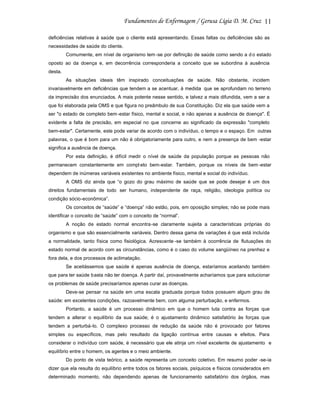 11
deficiências relativas à saúde que o cliente está apresentando. Essas faltas ou deficiências são as
necessidades de saúde do cliente.
Comumente, em nível de organismo tem -se por definição de saúde como sendo a d o estado
oposto ao da doença e, em decorrência corresponderia a conceito que se subordina à ausência
desta.
As situações ideais têm inspirado conceituações de saúde. Não obstante, incidem
invariavelmente em deficiências que tendem a se acentuar, à medida que se aprofundam no terreno
da imprecisão dos enunciados. A mais potente nesse sentido, e talvez a mais difundida, vem a ser a
que foi elaborada pela OMS e que figura no preâmbulo de sua Constituição. Diz ela que saúde vem a
ser "o estado de completo bem -estar físico, mental e social, e não apenas a ausência de doença". É
evidente a falta de precisão, em especial no que concerne ao significado da expressão "completo
bem-estar". Certamente, este pode variar de acordo com o indivíduo, o tempo e o espaço. Em outras
palavras, o que é bom para um não é obrigatoriamente para outro, e nem a presença de bem -estar
significa a ausência de doença.
Por esta definição, é difícil medir o nível de saúde da população porque as pessoas não
permanecem constantemente em compl eto bem-estar. Também, porque os níveis de bem -estar
dependem de inúmeras variáveis existentes no ambiente físico, mental e social do indivíduo.
A OMS diz ainda que “o gozo do grau máximo de saúde que se pode desejar é um dos
direitos fundamentais de todo ser humano, independente de raça, religião, ideologia política ou
condição sócio-econômica”.
Os conceitos de “saúde” e “doença” não estão, pois, em oposição simples; não se pode mais
identificar o conceito de “saúde” com o conceito de “normal”.
A noção de estado normal encontra-se claramente sujeita a características próprias do
organismo e que são essencialmente variáveis. Dentro dessa gama de variações é que está incluída
a normalidade, tanto física como fisiológica. Acrescente -se também à ocorrência de flutuações do
estado normal de acordo com as circunstâncias, como é o caso do volume sangüíneo na prenhez e
fora dela, e dos processos de aclimatação.
Se aceitássemos que saúde é apenas ausência de doença, estaríamos aceitando também
que para ter saúde basta não ter doença. A partir daí, provavelmente acharíamos que para solucionar
os problemas de saúde precisaríamos apenas curar as doenças.
Deve-se pensar na saúde em uma escala graduada porque todos possuem algum grau de
saúde: em excelentes condições, razoavelmente bem, com alguma perturbação, e enfermos.
Portanto, a saúde é um processo dinâmico em que o homem luta contra as forças que
tendem a alterar o equilíbrio da sua saúde; é o ajustamento dinâmico satisfatório às forças que
tendem a perturbá-lo. O complexo processo de redução da saúde não é provocado por fatores
simples ou específicos, mas pelo resultado da ligação contínua entre causas e efeitos. Para
considerar o indivíduo com saúde, é necessário que ele atinja um nível excelente de ajustamento e
equilíbrio entre o homem, os agentes e o meio ambiente.
Do ponto de vista teórico, a saúde representa um conceito coletivo. Em resumo poder -se-ia
dizer que ela resulta do equilíbrio entre todos os fatores sociais, psíquicos e físicos considerados em
determinado momento, não dependendo apenas de funcionamento satisfatório dos órgãos, mas

 