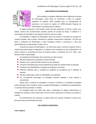 29
ANOTAÇÕES DE ENFERMAGEM

São anotações ou registros realizados p elos integrantes da equipe
de Enfermagem, sobre todas as ocorrências e todos os cuidados
prestados ao paciente. Cada anotação deve vir acompanhada da
assinatura e do número do registro no COREn(Conselho Regional de
Enfermagem) do profissional que a realizo u.
O registro representa a comunicação escrita dos fatos essenciais, de forma a manter uma
história contínua dos acontecimentos ocorridos durante um período de tempo. O relatório é a
comunicação da informação a outra pessoa e pode ser escrito ou verbal.
As anotações ou registros de Enfermagem devem ser escritos no prontuário do paciente de
maneira completa, clara e precisa, abordando os aspectos “biopsicosocio -espirituais”. Um fator que
ajuda o profissional de Enfermagem a fazer anotações corretas e compl etas é o fato criar
oportunidade para o paciente falar, e saber ouvi -lo.
A pessoal da equipe de Enfermagem é, na maioria das vezes, o primeiro a observar sinais e
sintomas que podem ajudar no diagnóstico, ou colaborar com o tratamento ou com o planejament o de
ações curativas ou preventivas em favor do paciente. Assim, o importante não é só “notar”, mas
também anotar as observações.
As anotações de Enfermagem são importantes por vários motivos:
Oferecem dados para as pesquisas na área de saúde;
Revelam como o paciente está evoluindo em seu tratamento;
Fornecem informações para outros profissionais de saúde que também tratam do paciente;
Contribuem para identificação e resolução de problemas do paciente;
Oferecem subsídios para a avaliação da qualidade da as sistência que é prestada ao
paciente;
Oferecem dados para o setor de contabilidade e de estatística;
Em circunstâncias ético-legais, as anotações oferecem respaldo a quem executa o
procedimento.
Desse modo, a ausência de anotações, ou mesmo a existência d e anotações incompletas
podem prejudicar tanto o paciente, quanto a equipe de Enfermagem, os trabalhos dos pesquisadores
e à própria pessoa que prestou o cuidado.
As anotações devem ser feitas logo após a observação de alguma intercorrência ou
prestação de cuidados e deve constar data e hora em que foi observado a ocorrência ou prestado o
cuidado.
No preenchimento dos impressos, os dados devem ser precisos, sintéticos e escritos com
letra que possa ser reconhecida por todos.

RELATÓRIOS E REGISTROS

Como registrar

 