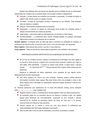 30
Existem seis diretrizes úteis que devem ser seguidas para se certificar de que as informações
relacionadas aos cuidados de um paciente sejam comunicadas corretas e integralmente:
Precisão – os fatos devem ser anotados com precisão e veracidade. A omissão de dados ou
registro é tão inexata quanto um registro incorreto.
Concisão – forneça as informações corretas e essenciais em um relatório. Toda anotação
deve ser objetiva e completa.
Eficácia – Informações completas sobre os pacientes.
Atualização – a demora no registro de informações pode resultar em omissões graves e
atrasos no fornecimento de cuidado ao paciente.
Organização – comunique todas as informações em um formato ou ordem lógica.
Confidencialidade – o profissional deve manter confidenci alidade de qualquer informação
relacionada à doença e ao tratamento de um paciente.
Quando registrar: A anotação deve ser feita logo após a ocorrência ou prestação de cuidados. O
profissional não deverá confiar na memória, para correr o risco da informação ser esquecida.
Quem registra: Cada pessoa deve anotar o que fez e o que observou.
O que registrar: Todas as ocorrências relacionadas ao paciente e aos cuidados a ele prestados.

DIRETRIZES/CUIDADOS IMPORTANTES NA ELABORAÇÃO DE REGISTROS

Se um erro for cometido durante o registro, o profissional de enfermagem não deve apagá -lo
ou rasurá-lo. Deve-se riscar o registro com uma única linha, escrever a palavra erro, digo ou
sem efeito, entre parênteses
correto.

e assinar ou colocar suas iniciais. A seguir fazer o regi stro

Ex: Administrei 50

erro G.L.

75mg de Demerol IM no glúteo médio direito para dor

abdominal.
Registros ou alterações de dados registrados criam suspeitas de que alguém tentou
deliberadamente encobrir informações.
Não deixe espaços em branco em uma anotação. Qualquer pessoa poderá adicionar
informações incorretas nesse espaço. Não pular linhas entre uma anotação e outra e não
deixar espaço entre a anotação e a sassinatutra. Sobrando espaço, preencher a lacuna com
traço contínuo.
Ex: Paciente apresentou pico hipertensivo às 14 horas (PA -220x120 mmHg), sendo medicado
CPM.__________________ Lígia -COREN 1728
Registrar apenas os fatos. O profissional só deverá registrar o fato que observou/presenciou.
As anotações feitas em um prontuário dev em ser legíveis e escritas à tinta. Um registro
ilegível pode facilmente ser mal -interpretado, conduzindo ao erro. Durante o período
diurno(07:00 às 19:00hs) as anotações devem ser feitas em tinta azul, e no período
noturno(19:00 às 07:00hs) em tinta verme lha.
Sempre registre por vc mesmo e nunca por uma outra pessoa. O profissional tem
responsabilidade pela informação registrada no prontuário.
Deve constar data e hora em que foi observada a ocorrência ou prestado o cuidado.

 