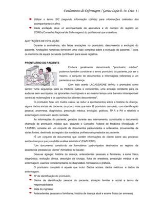 31
Utilizar o termo SIC (segundo in formação colhida) para informações coletadas dos
acompanhantes e afins.
Cada anotação deve vir acompanhada da assinatura e do número do registro no
COREn(Conselho Regional de Enfermagem) do profissional que a realizou.

ANOTAÇÕES DE EVOLUÇÃO
Durante a assistência, são feitas anotações no prontuário, descrevendo a evolução do
paciente. Anotações narrativas fornecem uma visão completa sobre a evolução do paciente. Todos
os membros da equipe de saúde contribuem para esses registros.

PRONTUÁRIO DO PACIENTE
Embora

geralmente

denominado

"prontuário

médico",

podemos também considerar o termo prontuário do paciente, por ser o
mesmo, o conjunto de documentos e informações referentes a um
paciente e sua doença.
Com todo acerto LACASSAGNE definiu o prontuário como
sendo: "uma segurança para os médicos cultos e conscientes, uma ameaça constante para os
audazes sem escrúpulos, os ignorantes incorrigíveis e ao mesmo tempo uma barreira intransponível
contra as reclamações e os caprichos dos clientes descontentes".
O prontuário hoje, em muitos casos, se reduz a apontamentos sobre a história da doença,
alguns dados sociais do paciente, ou pouco mais que isso. O prontuário completo, com identificação
pessoal, anamnese, diagnóstico, prescrição médica, evolução, gráficos, TP R e PA e relatório e
enfermagem continuam sendo raridade.
As informações do paciente, geradas durante seu internamento, constituirão o documento
chamado de prontuário médico que, segundo o Conselho Federal de Medicina (Resolução nº
1.331/89), consiste em um conjunto de documentos padronizados e ordenados, provenientes de
várias fontes, destinado ao registro dos cuidados profissionais prestados ao paciente.
“É um conjunto de documentos que contém informações do cliente sobre seu processo
saúde-doença e que possibilita análise estatística” (EACHERN).
“Um documento constituído de formulários padronizados destinados ao registro da
assistência prestada ao cliente” (Ministério da Saúde)
Deve-se agregar: história da doença, antecedentes pessoais e familiares, e xame físico,
diagnóstico, evolução clínica, descrição da cirurgia, ficha de anestesia, prescrição médica e de
enfermagem, exames complementares de diagnóstico, formulários e gráficos.
O prontuário completo é aquele que inclui: Dados sociais, dados médicos e dados de
enfermagem.
Nº de identificação do prontuário;
Dados de identificação pessoal do paciente; situação familiar e social e termo de
responsabilidade.
Data do ingresso;
Antecedentes pessoais e familiares, história de doença atual e exame físico (an amnese);

 