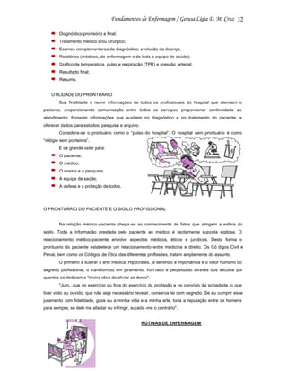 32
Diagnóstico provisório e final;
Tratamento médico e/ou cirúrgico;
Exames complementares de diagnóstico; evolução da doença;
Relatórios (médicos, de enfermagem e de toda a equipe de saúde);
Gráfico de temperatura, pulso e respiração (TPR) e pressão arterial;
Resultado final;
Resumo.

UTILIDADE DO PRONTUÁRIO
Sua finalidade é reunir informações de todos os profissionais do hospital que atendem o
paciente, proporcionando comunicação entre todos os serviços; proporcionar continuidade ao
atendimento; fornecer informações que auxiliem no diagnóstico e no tratamento do paciente; e
oferecer dados para estudos, pesquisa e arquivo.
Considera-se o prontuário como o “pulso do hospital”. O hospital sem prontuário é como
“relógio sem ponteiros”.
É de grande valor para:
O paciente;
O médico;
O ensino e a pesquisa;
A equipe de saúde;
A defesa e a proteção de todos.

O PRONTUÁRIO DO PACIENTE E O SIGILO PROFISSIONAL

Na relação médico-paciente chega-se ao conhecimento de fatos que atingem a esfera do
sigilo. Toda a informação prestada pelo paciente ao médico é tacitamente suposta sigilosa. O
relacionamento médico-paciente envolve aspectos médicos, éticos e jurídicos. Desta forma o
prontuário do paciente estabelece um relacionamento entre medicina e direito. Os Có digos Civil e
Penal, bem como os Códigos de Ética das diferentes profissões, tratam amplamente do assunto.
O primeiro a ilustrar a arte médica, Hipócrates, já sentindo a importância e o valor humano do
segredo profissional, o transformou em juramento, hon rado e perpetuado através dos séculos por
quantos se dedicam a "divina obra de aliviar as dores".
"Juro...que no exercício ou fora do exercício da profissão e no convívio da sociedade, o que
tiver visto ou ouvido, que não seja necessário revelar, conserva rei com segredo. Se eu cumprir esse
juramento com fidelidade, goze eu a minha vida e a minha arte, toda a reputação entre os homens
para sempre; se dele me afastar ou infringir, suceda -me o contrário".

ROTINAS DE ENFERMAGEM

 