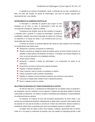 33
A assistência ao paciente ho spitalizado, desde a admissão até sua alta, transferência ou
óbito, faz parte das funções da equipe de Enfermagem, que deve ter preparo especial para
desempenhar bem o seu trabalho.

INTERNAMENTO OU ADMISSÃO HOSPITALAR
A internação é a admissão do pacient e para ocupar um leito
hospitalar por 24 horas ou mais. O internamento é feito sob três
circunstâncias: Emergência, Urgência e eletivas.
O paciente ao ser admitido, deve ser bem recebido no hospital e
a interação entre o paciente e a equipe de enfermagem revestida de
cordialidade e atenção. Sua primeira impressão irá inspirar -lhe confiança
no tratamento e na equipe de saúde, o que contribuirá para que sua
recuperação seja mais rápida.
A maneira de receber um paciente depende das rotinas de cada instituiçã o.Os funcionários
do hospital devem estar atentos para:
Recepcionar o paciente, acompanhá -lo a enfermaria.
Orientar o paciente em relação às rotinas do hospital quanto: ao local e horário do banho, às
refeições, à visita médica e de familiares, ao repouso, à recreação; aos serviços religiosos, ao
fumo, ao uso de campainha e às instalações sanitárias;
Arrolar roupas e valores;
Apresentar o paciente à equipe de enfermagem e ao companheiro de quarto ou de
enfermaria;
Encaminhá-lo ao banho e fornecer-lhe material necessário;
Preparar o material e identificá -lo;
Pesar o paciente, medi-lo e anotar os resultados no relatório;
Colocar o paciente no leito e verificar a temperatura;
Registrar no relatório a hora de entrada do paciente, seus sintomas e suas queixas;
Comunicar à nutrição sobre a dieta e iniciar o tratamento prescrito;
Reunir o material e levá-lo a unidade

RELATÓRIO NA MUDANÇA DE TURNO (PASSAGEM DE PLANTÃO)
Ao final de cada turno, o profissional de Enfermagem faz um relatório sobre os pacientes a
ele designados, para seu substituto no turno seguinte. O objetivo principal deste relatório é fornecer
continuidade ao tratamento. Um relatório completo é importante para estabelecer a responsabilidade
do profissional frente ao paciente.
Os relatórios na mudança de turno são fornecidos pessoalmente, de modo verbal, o que
permite que os profissionais obtenham imediatamente os dados sobre o paciente. Esse relatório pode
ser passado em uma sala de reuniões ou durante as “rondas” dos enfermeiros. Nessas ocasiões os
profissionais visitam todos os pacientes para rever suas condições enquanto o relatório é feito.
O relatório deve ser rápido e eficaz. Num hospital, o relatório é geralmente feito na mesma
ordem do nº do quarto ou enfermaria do paciente, pois uma seqüênc ia organizada permite a cada

 