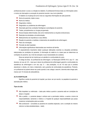 34
profissional prever o curso e a direção do relatório. O profissional fornece todas as informações sobre
o motivo da internação e a evolução do paciente durante o seu turno (plantão).
O relatório na mudança de turno inclui as seguintes informações de cada paciente:
Nome do paciente, idade e sexo;
Nome do médico;
Diagnóstico médico;
Diagnóstico ou problemas de enfermagem;
Descrição geral das condições fisiológicas e psicológicas do paciente;
Testes, procedimentos ou cirurgia pro gramada;
Novas terapias determinadas, tais como medicamentos ou líquidos endovenosos;
Restrição de atividades e de alimentação;
Medicamentos de importância e seus efeitos;
Reação do paciente a medidas e tratamentos da assistência de enfermagem;
Plano de orientação;
Previsão de alta hospitalar;
Informações significativas relacionadas aos membros da família.
É especialmente importante relatar quaisquer alterações recentes ou situações prioritárias
relacionadas às condições do paciente. A informação do relató rio é a base para se determinar as
condições do paciente, seu nível de evolução e suas necessidades de cuidados.
Deve-se sempre ter em mente que um plantão é a continuidade do outro.
O código de ética do profissional da enfermagem, na Resolução COFEN 16 0, cap. IV – dos
deveres, em seu art. 25 – reza que é dever do profissional de enfermagem garantir a continuidade da
assistência de enfermagem e em seu cap. V – das proibições, no art. 43 reza que é proibido
abandonar o cliente, em meio a tratamento, sem g arantia de continuidade da assistência. Portanto,
um profissional só poderá deixar seu posto quando o seu colega o assumir, devendo este chegar pelo
menos com 15 minutos de antecedência.

ALTA HOSPITALAR
Significa a saída do paciente do hospital, que deve ser por escrito, na papeleta do paciente e
assinada pelo médico.

Tipos de alta:

Alta hospitalar ou melhorada – dada pelo médico quando o paciente está em condições de
deixar o hospital;
Alta a pedido – o paciente deseja ir embora sem a permissão médica e assina o termo de
responsabilidade, isentando o médico e o hospital de qualquer responsabilidade que possa
ocasionar complicações pela sua saída;
Alta condicional – concedida ao paciente em ocasiões especiais, com a condição do mesmo
retornar na data estabelecida(ex.: natal);

 