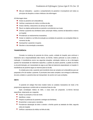 35
Alta por indisciplina – quando o comportamento do paciente é incompatível com todos os
princípios de disciplina e ordens médicas e de enfermagem.

A Enfermagem deve:
Avisar ao paciente com antecedência;
Verificar a assinatura do médi co na folha de alta;
Avisar a família, a tesouraria e ao serviço de nutrição;
Reunir os objetos pertencentes ao paciente e providenciar sua roupa;
Orientar a paciente e/ou familiares sobre: prescrição médica, exames de laboratório e retorno
ao hospital;
Providenciar os medicamentos necessários;
Anotar no relatório e na folha de evolução as condições do paciente e as anotações feitas no
momento da alta;
Acompanhar o paciente à rouparia;
Devolver a documentação a secretaria.

TRANSFERÊNCIA

Consiste na mudança do paciente de clínica, quarto, unidade do hospital, para continuar o
tratamento sob a responsabilidade dele mesmo, da família, médico particular ou outra unidade ou
instituição. A transferência ocorre nas seguintes situações: solicitação médica ou da e nfermagem,
quando há necessidade de tratamento específico, a pedido do próprio paciente, a pedido da família
ou da administração, por necessidade de vaga ou por falta de tratamento especializado no hospital. A
transferência de paciente segue os mesmos pass os da alta.
A unidade para onde o paciente será transferido deve ser avisada com antecedência para ser
preparada a fim de receber o paciente. O prontuário deve estar completo e ser entregue à enfermeira
da outra unidade e o paciente deve ser transportado de acordo com suas condições.

ÓBITO

O paciente em estágio final deve receber todos os cuidados necessários de modo a lhe
proporcionar segurança e conforto até os momentos finais de vida.
Após constatação médica do óbito, o corpo deve ser preparado, co nforme técnicas
específicas, observando-se o seguinte:
Anotar no prontuário a hora da morte;
Identificar o corpo;
Prepara os pertences do paciente e entregar aos familiares;
Encaminhar o corpo para o necrotério;
Providenciar declaração de óbito e orientar a família quanto ao atestado de óbito, segundo
rotina do hospital;
Verificar a assinatura do médico na folha de alta;

 