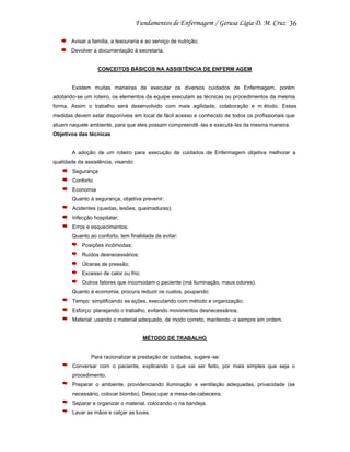 36
Avisar a família, a tesouraria e ao serviço de nutrição;
Devolver a documentação à secretaria.

CONCEITOS BÁSICOS NA ASSISTÊNCIA DE ENFERM AGEM

Existem muitas maneiras de executar os diversos cuidados de Enfermagem, porém
adotando-se um roteiro, os elementos da equipe executam as técnicas ou procedimentos da mesma
forma. Assim o trabalho será desenvolvido com mais agilidade, colaboração e m étodo. Essas
medidas devem estar disponíveis em local de fácil acesso e conhecido de todos os profissionais que
atuam naquele ambiente, para que eles possam compreendê -las e executá-las da mesma maneira.
Objetivos das técnicas

A adoção de um roteiro para execução de cuidados de Enfermagem objetiva melhorar a
qualidade da assistência, visando:
Segurança
Conforto
Economia
Quanto à segurança, objetiva prevenir:
Acidentes (quedas, lesões, queimaduras);
Infecção hospitalar;
Erros e esquecimentos;
Quanto ao conforto, tem finalidade de evitar:
Posições incômodas;
Ruídos desnecessários;
Úlceras de pressão;
Excesso de calor ou frio;
Outros fatores que incomodam o paciente (má iluminação, maus odores).
Quanto à economia, procura reduzir os custos, poupando:
Tempo: simplificando as ações, executando com método e organização;
Esforço: planejando o trabalho, evitando movimentos desnecessários;
Material: usando o material adequado, de modo correto, mantendo -o sempre em ordem.

MÉTODO DE TRABALHO

Para racionalizar a prestação de cuidados, sugere -se:
Conversar com o paciente, explicando o que vai ser feito, por mais simples que seja o
procedimento.
Preparar o ambiente, providenciando iluminação e ventilação adequadas, privacidade (se
necessário, colocar biombo). Desoc upar a mesa-de-cabeceira.
Separar e organizar o material, colocando -o na bandeja.
Lavar as mãos e calçar as luvas.

 