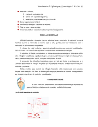 37
Executar o cuidado:
1. mantendo postura correta
2. agindo com rapidez e segurança;
3. observando o paciente e interagindo com ele.
Deixar o paciente confortável.
Providenciar a limpeza e a ordem do material.
Tirar as luvas e lavar as mãos.
Anotar o cuidado, e suas observações no prontuário do paciente.

INFECÇÃO HOSPITALAR

Infecção hospitalar é qualquer infecção adquirida após a internação do paciente e que se
manifesta durante a internação ou mesmo após a alta, quando puder ser relacionada com a
internação, ou procedimentos hospitalares.
A infecção é a mais freqüente e grave complicação que acomete pacientes hospitalizados.
Eleva os custos e se const itui em importante causa de morte durante a hospitalização.
O Ministério da Saúde, considerando os danos causados aos usuários do sistema de saúde
pelas infecções hospitalares, expediu instruções para o seu controle e prevenção através da portaria
196/83, alterada pela portaria 930/92, revogada pela portaria 2616/98.
A prevenção das infecções hospitalares deve ser feita por todos os profissionais, e à
Comissão de Controle de Infecção hospitalar (CCIH) compete divulgar e controlar as medidas para
minimizar o problema.
Muitas medidas para controle da infecção hospitalar estão relacionadas com cuidados
simples, como a limpeza das mãos. A enfermagem tem papel primordial no combate desse problema
que atinge grande número de pacientes hospitalizados.

CUIDADOS PESSOAIS

A forma como nos apresentamos (física e emocionalmente) é importante no
aspecto higiênico, relacionamento pessoal e profilaxia de doenças.

Locais onde a sujeira se acumula:

 