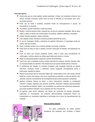 38

Instruções gerais
Cuidar para que as unhas estejam sempre aparadas e limpas. Se necessário, limpá -las com
escova. Quando compridas, podem furar as luvas ou dificultar os movimentos, bem como
acomodar resíduos.
Evitar uso de anéis e pulseiras, possíveis fontes de microrganismos e causas

de

traumatismos no paciente.
Os cabelos, quando compridos, mantê -los presos.
Manter o uniforme sempre limpo, evitando seu uso fora do ambiente hospitalar. Não se deve
utilizar o jaleco em áreas não contaminadas. Ex:cantinas, refeitório, biblioteca, via pública.
Utilizar, preferencialmente, c alças compridas.
Usar calçados limpos, fechados e laváveis (preferencialmente de couro).
O uso de maquiagem facilita a aderência de agentes infecciosos. A maquiagem pode ser
usada, mas sem excesso.
Fazer o trabalho sempre com a máxima atenção, para evitar acidentes.
Evitar levar as mãos ao rosto e cabelos, durante a execução do trabalho, principalmente nos
olhos.
Lavar as mãos com técnica asséptica correta, antes e após cada procedimento de
enfermagem. Lembrar sempre de utilizar papel toalha para fechar a t orneira.
Seguir as precauções gerais e especiais, quando recomendadas.
Usar luvas, caso a atividade envolva contato potencial com sangue, líquidos corporais, pele
ou mucosas lesadas do paciente. Tirar sempre as luvas quando atarefa estiver concluída.
O profissional que trabalha no ambiente hospitalar, pela exposição freqüente ao agente
infeccioso, necessita manter o calendário vacinal atualizado, principalmente contra a
tuberculose, hepatite B e tétano.
Retirar luvas sempre que for manusear artigos não -contaminados como: abrir portas, atender
telefones, acionar interruptores, bem como superfícies de ambiente, e antes de atender outro
paciente, evitando a transferência de microrganismos para outros pacientes e ambientes.
Agulhas, escalpes, lâminas de bisturi e outros instrumentos cortantes ou pontiagudos
merecem cuidados especiais para prevenir acidentes. Descartar materiais perfurocortantes
em recipientes de paredes rígidas e em quantidade que permita seu fechamento adequado,
para evitar acidentes /infecção c om as pessoas que irão manuseá -los.
As agulhas, após serem utilizadas, não devem ser removidas da seringa, entortadas,
quebradas ou reencapadas. Os materiais perfurocortantes reutilizáveis devem ser
transportados em recipientes resistentes à perfuração at é a área de reprocessamento de
materiais.

PRECAUÇÕES GERAIS

Em geral, profissionais de saúde prestam
assistência aos pacientes sem conhecer a história

 