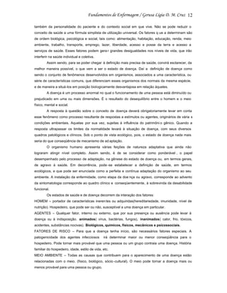 12
também da personalidade do paciente e do contexto social em que vive. Não se pode reduzir o
conceito de saúde a uma fórmula simplista de utilização universal. Os fatores q ue a determinam são
de ordem biológica, psicológica e social, tais como: alimentação, habitação, educação, renda, meio
ambiente, trabalho, transporte, emprego, lazer, liberdade, acesso e posse da terra e acesso a
serviços de saúde. Esses fatores podem gera r grandes desigualdades nos níveis de vida, que irão
interferir na saúde individual e coletiva.
Assim sendo, para se poder chegar à definição mais precisa de saúde, convirá esclarecer, da
melhor maneira possível, o que vem a ser o estado de doença. Daí a definição de doença como
sendo o conjunto de fenômenos desenvolvidos em organismos, associados a uma característica, ou
série de características comuns, que diferenciam esses organismos dos normais da mesma espécie,
e de maneira a situá-los em posição biologicamente desvantajosa em relação àqueles.
A doença é um processo anormal no qual o funcionamento de uma pessoa está diminuído ou
prejudicado em uma ou mais dimensões. É o resultado do desequilíbrio entre o homem e o meio
físico, mental e social.
A resposta à questão sobre o conceito de doença deverá obrigatoriamente levar em conta
esse fenômeno como processo resultante de respostas a estímulos ou agentes, originários de vária s
condições ambientais. Aquelas por sua vez, sujeitas à influência do patrimôni o gênico. Quando a
resposta ultrapassar os limites da normalidade levará à situação de doença, com seus diversos
quadros patológicos e clínicos. Sob o ponto de vista ecológico, pois, o estado de doença nada mais
seria do que conseqüência de mecanismo de ad aptação.
O organismo humano apresenta várias feições de natureza adaptativa que ainda não
lograram atingir nível completo. Assim sendo, é de se considerar como ponderável , o papel
desempenhado pelo processo de adaptação, na gênese do estado de doença ou, em termos gerais,
de agravo à saúde. Em decorrência, pode -se estabelecer a definição de saúde, em termos
ecológicos, e que pode ser enunciada como a perfeita e contínua adaptação do organismo ao seu
ambiente. A instalação da enfermidade, como etapa da doe nça ou agravo, corresponde ao advento
da sintomatologia corresponde ao quadro clínico e conseqüentemente, à sobrevinda da desabilidade
funcional.
Os estados de saúde e de doença decorrem da interação dos fatores:
HOMEM – portador de características ineren tes ou adquiridas(hereditariedade, imunidade, nível de
nutrição). Hospedeiro, que pode ser ou não, susceptível a uma doença em particular.
AGENTES – Qualquer fator, interno ou externo, que por sua presença ou ausência pode levar à
doença ou à indisposição. animados( vírus, bactérias, fungos), inanimados( calor, frio, tóxicos,
acidentes, substâncias nocivas). Biológicos, químicos, físicos, mecânicos e psicossociais.
FATORES DE RISCO – Para que a doença tenha início, são necessários fatores especiais. A
patogenicidade dos agentes infecciosos

irá determinar maior ou menor conseqüência para o

hospedeiro. Pode tornar mais provável que uma pessoa ou um grupo contraia uma doença. História
familiar do hospedeiro, idade, estilo de vida, etc.
MEIO AMBIENTE – Todas as causas que contribuem para o aparecimento de uma doença estão
relacionadas com o meio. (físico, biológico, sócio -cultural). O meio pode tornar a doença mais ou
menos provável para uma pessoa ou grupo.

 