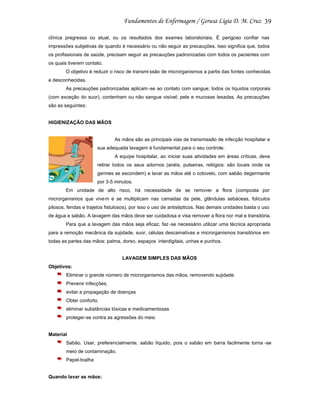 39
clínica pregressa ou atual, ou os resultados dos exames laboratoriais. É perigoso confiar nas
impressões subjetivas de quando é necessário ou não seguir as precauções. Isso significa que, todos
os profissionais de saúde, precisam seguir as precauções padronizadas com todos os pacientes com
os quais tiverem contato.
O objetivo é reduzir o risco de transmi ssão de microrganismos a partis das fontes conhecidas
e desconhecidas.
As precauções padronizadas aplicam -se ao contato com sangue; todos os líquidos corporais
(com exceção do suor), contenham ou não sangue visível; pele e mucosas lesadas. As precauções
são as seguintes:

HIGIENIZAÇÃO DAS MÃOS

As mãos são as principais vias de transmissão de infecção hospitalar e
sua adequada lavagem é fundamental para o seu controle.
A equipe hospitalar, ao iniciar suas atividades em áreas críticas, deve
retirar todos os seus adornos (anéis, pulseiras, relógios: são locais onde os
germes se escondem) e lavar as mãos até o cotovelo, com sabão degermante
por 3-5 minutos.
Em unidade de alto risco, há necessidade de se remover a flora (composta por
microrganismos que vive m e se multiplicam nas camadas da pele, glândulas sebáceas, folículos
pilosos, feridas e trajetos fistulosos), por isso o uso de antisépticos. Nas demais unidades basta o uso
de água e sabão. A lavagem das mãos deve ser cuidadosa e visa remover a flora nor mal e transitória.
Para que a lavagem das mãos seja eficaz, faz -se necessário utilizar uma técnica apropriada
para a remoção mecânica da sujidade, suor, células descamativas e microrganismos transitórios em
todas as partes das mãos: palma, dorso, espaços interdigitais, unhas e punhos.

LAVAGEM SIMPLES DAS MÃOS
Objetivos:
Eliminar o grande número de microrganismos das mãos, removendo sujidade.
Prevenir infecções.
evitar a propagação de doenças
Obter conforto.
eliminar substâncias tóxicas e medicamentosas
proteger-se contra as agressões do meio

Material
Sabão. Usar, preferencialmente, sabão líquido, pois o sabão em barra facilmente torna -se
meio de contaminação.
Papel-toalha

Quando lavar as mãos:

 