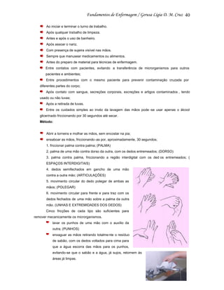 40
Ao iniciar e terminar o turno de trabalho.
Após qualquer trabalho de limpeza.
Antes e após o uso de banheiro.
Após assoar o nariz.
Com presença de sujeira visível nas mãos.
Sempre que manusear medicamentos ou alimentos.
Antes do preparo de material para técnicas de enfermagem.
Entre contatos com pacientes, evitando a transferência de microrganismos para outros
pacientes e ambientes;
Entre procedimentos com o mesmo paciente para prevenir contaminação cruzada por
diferentes partes do corpo;
Após contato com sangue, secreções corporais, excreções e artigos contaminados , tendo
usado ou não luvas;
Após a retirada de luvas.
Entre os cuidados simples ao invéz da lavagem das mãos pode -se usar apenas o álcool
glicerinado friccionando por 30 segundos até secar.
Método:

Abrir a torneira e molhar as mãos, sem encostar na pia;
ensaboar as mãos, friccionando -as por, aproximadamente, 30 segundos;
1. friccionar palma contra palma; (PALMA)
2. palma de uma mão contra dorso da outra, com os dedos entremeados; (DORSO)
3. palma contra palma, friccionando a região interdigital com os ded os entremeados; (
ESPAÇOS INTERDIGITAIS)
4. dedos semifechados em gancho de uma mão
contra a outra mão; (ARTICULAÇÕES)
5. movimento circular do dedo polegar de ambas as
mãos; (POLEGAR)
6. movimento circular para frente e para traz com os
dedos fechados de uma mão sobre a palma da outra
mão. (UNHAS E EXTREMIDADES DOS DEDOS)
Cinco fricções de cada tipo são suficientes para
remover mecanicamente os microrganismos.
lavar os punhos de uma mão com o auxílio da
outra; (PUNHOS)
enxaguar as mãos retirando totalme nte o resíduo
de sabão, com os dedos voltados para cima para
que a água escorra das mãos para os punhos,
evitando-se que o sabão e a água, já sujos, retornem às
áreas já limpas.

 