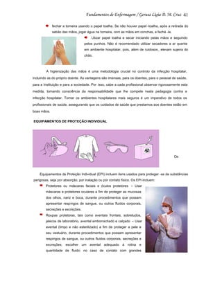 41
fechar a torneira usando o papel toalha. Se não houver papel -toalha, após a retirada do
sabão das mãos, jogar água na torneira, com as mãos em conchas, e fechá -la.
Utizar papel toalha e secar iniciando pelas mãos e seguindo
pelos punhos. Não é recomendado utilizar secadores a ar quente
em ambiente hospitalar, pois, além de ruidosos , elevam sujeira do
chão.

A higienização das mãos é uma metodologia crucial no controlo da infecção hospitalar,
incluindo as do próprio doente. As vantagens são imensas, para os doentes, para o pessoal de saúde,
para a Instituição e para a sociedade. Por isso, cabe a cada profissional observar rigorosamente esta
medida, tomando consciência da responsabilidade que lhe compete nesta pedagogia contra a
infecção hospitalar. Tornar os ambientes hospitalares mais seguros é um imperativo de todos os
profissionais de saúde, assegurando que os cuidados de saúde que prestamos aos doentes estão em
boas mãos.
EQUIPAMENTOS DE PROTEÇÃO INDIVIDUAL

Os

Equipamentos de Proteção Individual (EPI) incluem itens usados para proteger -se de substâncias
perigosas, seja por absorção, por inalação ou por contato físico. Os EPI incluem:
Protetores ou máscaras faciais e óculos protetores – Usar
máscaras e protetores oculares a fim de proteger as mucosas
dos olhos, nariz e boca, durante procedimentos que possam
apresentar respingos de sangue, ou outros fluidos corporais,
secreções e excreções.
Roupas protetoras, tais como aventais frontais, sobretudos,
jalecos de laboratório, avental emborrachado e calçado – Usar
avental (limpo e não esterilizado) a fim de proteger a pele e
seu vestuário, durante procedimentos que possam apresentar
respingos de sangue, ou outros fluidos corporais, secreções e
excreções; escolher

um avental adequado à rotina e

quantidade de fluido: no caso de contato com grandes

 