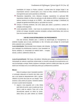 42
quantidades de sangue ou fluidos c orporais, o avental deve ter mangas longas e ser
impermeável; remover o avental após o uso, e lavar as mãos, evitando a transferência de
microrganismos para outros pacientes ou ambientes.
Dispositivos respiratórios, como máscaras cirúrgicas, respiradores d e partículas N95,
respiradores dotados de filtros de partículas de alfa eficiência (HEPA) e respiradores com
sistema mecânico de adução do ar (PAPR) – são usados para proteger o trabalhador da
inalação de agentes transmitidos pelo ar, que podem ser nocivos
Campos e barreiras protetores, tais como capas para cabos e puxadores e campos de
proteção contra esguichos.
Luvas apropriadas à tarefa – Usar luvas de procedimento (limpas e não esterilizadas), no
contato com sangue, secreções corporais, excreções e arti gos contaminados, bem como ao
tocar nas mucosas e pele não íntegra.

USO DE LUVAS ESTERILIZADAS E DE PROCEDIMENTO
Uma das barreiras utilizadas para o controle da disseminação de microrganismos no
ambiente hospitalar são as luvas, esterilizadas ou não, indi cadas para proteger de contaminação
tanto o paciente como o profissional.
Luvas esterelizadas: Denominadas luvas cirúrgicas, são indicadas
para realização de procedimentos invasivos e que necessitam de
técnica asséptica ou manipulação de material estéril – cirurgias,
suturas, curativos, cateterismo vesical, etc.

Luvas de procedimento: São limpas, não-estéreis. Utilizadas para proteger o profissional durante a
manipulação de material e superfícies contaminadas, ou durante a execução de procedimentros com
risco de exposição a sangue, flúidos corpóreos e secreções. Nenhum cuidado para calçá -las, porém
devem ser removidas como a luva estéril para evitar que o profissional se contamine.

Método:
Antes de qualquer coisa é necessário escolher
a numeração adequada ao tamanho das mãos, para
que a luva ajuste-se adequadamente. Abrir o pacote,
voltando os punhos das luvas em sua direção. Tocar
somente a área externa do pacote, mantendo estéreis
as luvas e a parte interna do pacote.
1. segurar a luva esquerda com a mão direita
pela dobra do punho, pois é a parte que irá se
aderir a pele ao calçá-la. Tocar com a mão
não-enluvada apenas na dobra do punho,
desta forma sua parte externa se mantém

 