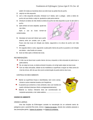 43
estéril. Em todas as manobras deve -se evitar tocar as partes fora do punho.
2. calçá-la na mão esquerda:
3. com a mão esquerda enluvada, introduzir os 4 dedos, sem o polegar, sobre a dobra do
punho da luva direita e calçá -la, ajustando-a pela parte externa.
4. introduzir os dedos da mão direita na dobra do punho da mão esquerda e puxá -la até cobrir o
punho.
5. após ambas as luvas calçadas, ajustá -las
nas mãos.
Após

o

uso

as

luvas

tornam-se

contaminadas.

6. descalçar as luvas sem deixar que a parte
externa entre em contato com a pele.
Puxar uma das luvas em direção aos dedos, segurando -a na altura do punho com mão
enluvada.
7. Em seguida retirar a outra, segurando -a pela parte interna do punho e puxando -a em direção
aos dedos – elas ficarão em avesso.
8. lavar as mãos após a retirada das luvas.

RECOMENDAÇÕES:
A mão nua só deve tocar a parte interna da luva, enquanto a mão enluvada só pode tocar a
parte externa.
Se, ao calçar as luvas, os dedos entrarem trocados, só corrigir após calçar as duas luvas.
Com as mãos enluvadas, afastar -se de mobiliários e superfícies e erguer as mãos acima do
nível da cintura, afim de que não ocorra contaminação da parte externa das luvas.

CONTROLE DO MEIO AMBIENTE

Manter as superfícies limpas e desinfetadas, bem como camas,
móveis e outros materiais tocados com freqüência;
O paciente que contamina o meio ambiente, deve ser mantido em
quarto individual (doenças infecto -contagiosas/isolamento).
Material ou resíduo infectante deve ser acondicionado em
recipiente apropriado, e ter coleta seletiva. .....................................

HIGIENE DO AMBIENTE

ORDEM E LIMPEZA
Uma das funções da Enfermagem consiste na manutenção de um ambiente isento de
patógenos para o paciente.Para tanto, temos a higiene da equipe, através dos cuidados pessoais e
das precauções gerais,; higiene do paciente; e a higiene do ambiente.

 