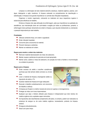44
Limpeza é a eliminação de todo material estranho (resíduos, material orgânico, poeira), com
água, detergente e ação mecânica. A limpeza antecede os procedimentos de desinfecção e
esterilização. A limpeza é de grande importância no controle das infecções hospitalares.
Organizar e manter organizado, colocando os materiais em seus respectivos lugares é
essencial para eficiência do trabalho.
Embora a limpeza não seja atribuição da enfermagem, pela sua importância na qualidade da
assistência, sua manutenção deve ser cont rolada e exigida por todos os profissionais, portanto, a
enfermagem deve participar ativamente da ordem e limpeza, quer atuando diretamente ou orientando
o pessoal responsável por este trabalho.

Finalidades:
Oferecer ambiente limpo, em ordem e agradável.
Evitar infecção hospitalar.
Concorrer para a economia do material.
Prevenir doenças e acidentes.
Manter os materiais em ordem.

Regras para manter a ordem dos materiais:
Remover material desnecessário da mesa -de-cabeceira.
Manter roupas e pertences do paci ente em local apropriado.
Manter cama, cadeira e mesa -de-cabeceira, em posição de modo a facilitar a movimentação
na unidade do paciente.

Regras para a limpeza:
Evitar excesso de sabão e escolher substâncias
químicas que não tenham efeito corrosivo ou ch eiro
forte.
Lavar o material de limpeza, empregando sabão ou
hipoclorito de sódio a 1%.
Guardar material de limpeza em lugar adequado.
Executar o trabalho cuidadosamente, com economia
de trabalho e esforço.
A limpeza por fricção é a melhor maneira de remov er sujeiras e microrganismos.
Proteger as mãos com luvas impermeáveis.
Qualquer que seja o método utilizado para limpeza é indispensável que todo resíduo de
matéria orgânica e/ou sujidades sejam removidos.
Os hipocloritos são desinfetantes amplamente utili zados, no entanto, podem ser inativados na
presença de sangue ou de outra matéria orgânica, necessitando, portanto de limpeza
anterior.
Enxaguar ambudantemente.
Secar com pano limpo.

 