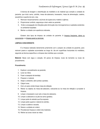 46
A técnica de lavagem e desinfecção do mobiliário e do material que compõe a unidade do
paciente, que inclui cama, colchão, mesa -de-cabeceira, travesseiro, mesa de alimentação, cadeira,
escadinha e suporte de soro, visa:
1. Remover mecanicamente o acúmulo de sujeira e/ou matéria o rgânica;
2. Proporcionar conforto, segurança e bem -estar ao paciente;
3.

Evitar a propagação de infecções pela diminuição dos microrganismos e sujidades existentes
no ambiente hospitalar;

4. Manter a unidade com aparência ordenada.

Existem dois tipos de limpeza da unidade do paciente. A limpeza freqüente, diária ou
concorrente e a limpeza geral ou terminal.
LIMPEZA CONCORRENTE
É a limpeza realizada diariamente juntamente com o preparo da unidade do paciente, para
remover poeira e sujidades acumuladas ao longo do dia em superfícies horizontais do mobiliário,
seguindo-se técnica específica e a limpeza das mobílias que a compõe.
Material: Bacia com água e solução, 02 panos de limpeza, luvas de borracha ou luvas de
procedimento.
Procedimento:
1. Explicar o procedimento ao paciente;
2. Lavar as mãos;
3. Fazer a assepsia da bandeja;
4. Preparar o material;
5. Arejar o ambiente, abrir portas e janelas;
6. Calçar luvas;
7. Com um pano úmido limpar mesa de refeição;
8. Retirar os objetos da mesa -de-cabeceira, colocando-os na mesa de refeição e pr oceder à
limpeza;
9. Limpar o travesseiro e por sob a mesa de cabeceira;
10. Limpar a cabeceira e os pés da cama (grades);
11. Limpar parte do estrado que fica exposto;
12. Limpar parte superior e lateral do colchão;
13. Limpar a cadeira e escada;
14. Deixar a unidade em ordem ;
15. Providenciar limpeza e ordem dos materiais;
16. Retirar as luvas e lavar as mãos.

 