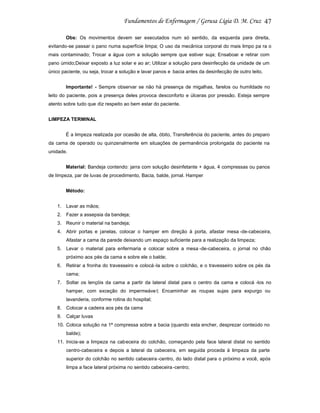 47
Obs: Os movimentos devem ser executados num só sentido, da esquerda para direita,
evitando-se passar o pano numa superfície limpa; O uso da mecânica corporal do mais limpo pa ra o
mais contaminado; Trocar a água com a solução sempre que estiver suja; Ensaboar e retirar com
pano úmido;Deixar exposto a luz solar e ao ar; Utilizar a solução para desinfecção da unidade de um
único paciente, ou seja, trocar a solução e lavar panos e bacia antes da desinfecção de outro leito.
Importante! - Sempre observar se não há presença de migalhas, farelos ou humildade no
leito do paciente, pois a presença deles provoca desconforto e úlceras por pressão. Esteja sempre
atento sobre tudo que diz respeito ao bem estar do paciente.
LIMPEZA TERMINAL
É a limpeza realizada por ocasião de alta, óbito, Transferência do paciente, antes do preparo
da cama de operado ou quinzenalmente em situações de permanência prolongada do paciente na
unidade.
Material: Bandeja contendo: jarra com solução desinfetante + água, 4 compressas ou panos
de limpeza, par de luvas de procedimento, Bacia, balde, jornal. Hamper
Método:
1. Lavar as mãos;
2. Fazer a assepsia da bandeja;
3. Reunir o material na bandeja;
4. Abrir portas e janelas, colocar o hamper em direção à porta, afastar mesa -de-cabeceira,
Afastar a cama da parede deixando um espaço suficiente para a realização da limpeza;
5. Levar o material para enfermaria e colocar sobre a mesa -de-cabeceira, o jornal no chão
próximo aos pés da cama e sobre ele o balde;
6. Retirar a fronha do travesseiro e colocá -la sobre o colchão, e o travesseiro sobre os pés da
cama;
7. Soltar os lençóis da cama a partir da lateral distal para o centro da cama e colocá -los no
hamper, com exceção do impermeáve l; Encaminhar as roupas sujas para expurgo ou
lavanderia, conforme rotina do hospital;
8. Colocar a cadeira aos pés da cama
9. Calçar luvas
10. Coloca solução na 1ª compressa sobre a bacia (quando esta encher, desprezar conteúdo no
balde);
11. Inicia-se a limpeza na cabeceira do colchão, começando pela face lateral distal no sentido
centro-cabeceira e depois a lateral da cabeceira, em seguida proceda à limpeza da parte
superior do colchão no sentido cabeceira -centro, do lado distal para o próximo a você, após
limpa a face lateral próxima no sentido cabeceira -centro;

 