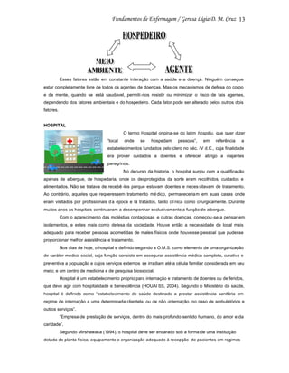 13

Esses fatores estão em constante interação com a saúde e a doença. Ninguém consegue
estar completamente livre de todos os agentes de doenças. Mas os mecanismos de defesa do corpo
e da mente, quando se está saudável, permiti-nos resistir ou minimizar o risco de tais agentes,
dependendo dos fatores ambientais e do hospedeiro. Cada fator pode ser alterado pelos outros dois
fatores.

HOSPITAL
O termo Hospital origina-se do latim hospitiu, que quer dizer
“local

onde

se

hospedam

pessoas”,

em

referência

a

estabelecimentos fundados pelo clero no séc. IV d.C., cuja finalidade
era prover cuidados a doentes e oferecer abrigo a viajantes
peregrinos.
No decurso da historia, o hospital surgiu com a qualificação
apenas de albergue, de hospedaria, onde os desprotegidos da sorte eram recolhidos, cuidados e
alimentados. Não se tratava de recebê -los porque estavam doentes e neces sitavam de tratamento.
Ao contrário, aqueles que requeressem tratamento mé dico, permaneceriam em suas casas onde
eram visitados por profissionais d a época e lá tratados, tanto clí nica como cirurgicamente. Durante
muitos anos os hospitais continuaram a desempenhar exclusivamente a função de albergue.
Com o aparecimento das moléstias contagiosas e outras doenças, começou -se a pensar em
isolamentos, e estes mais como defesa da sociedade. Houve então a necessidade de local mais
adequado para receber pessoas acometidas de males físicos onde houvesse pessoal que pudesse
proporcionar melhor assistência e tratamento.
Nos dias de hoje, o hospital e definido segundo a O.M.S. como elemento de uma organização
de caráter medico social, cuja função consiste em assegurar assistência médica completa, curativa e
preventiva a população e cujos serviços externos se irradiam até a célula familiar considerada em seu
meio; e um centro de medicina e de pesquisa biossocial.
Hospital é um estabelecimento próprio para internação e tratamento de doentes ou de feridos,
que deve agir com hospitalidade e benevolência (HOUAI SS, 2004). Segundo o Ministério da saúde,
hospital é definido como “estabelecimento de saúde destinado a prestar assistência sanitária em
regime de internação a uma determinada clientela, ou de não -internação, no caso de ambulatórios e
outros serviços”.
“Empresa de prestação de serviços, dentro do mais profundo sentido humano, do amor e da
caridade”.
Segundo Mirshawaka (1994), o hospital deve ser encarado sob a forma de uma instituição
dotada de planta física, equipamento e organização adequado à recepção de pacientes em regimes

 