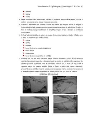 50
cobertor
colcha
fronha
3. Levar o material para enfermaria e preparar o ambiente: abrir portas e janelas, colocar a
cadeira aos pés da cama, afastar me sa-de-cabeceira;
4. Colocar o travesseiro na cadeira e iniciar as dobras dos lençóis: todos os lençóis e
impermeável do lado avesso, exceto o protetor do paciente que é do lado direito. A dobra é
feita de modo que as pontas laterais do lençol fiquem para for a e a dobra é no sentido do
comprimento.
5. Colocar sobre o espaldar da cadeira as roupas de cama com as extremidades voltadas para
o chão, na ordem em que serão usadas:
fronha
colcha
cobertor
lençol de cima ou protetor do paciente
lençol móvel
impermeável
lençol de baixo ou protetor do colchão
6. Começar por um dos lados da cama. Pegar o lençol de baixo e colocá -lo no centro do
colchão (fazendo corresponder à dobra do lençol ao centro do colchão). Abra o protetor de
colchão puxando a primeira parte da cabeceira para os pés, e fazer um leque com a
segunda parte, no mesmo sentido. Ajeitar e fazer a dobra dos cantos (diagonal),
prendendo-o no colchão, iniciando pela superior e depois a inferior, posteriormente soca -se
o protetor do centro para a cabeceira e do centr o para os pés, por baixo do colchão.
DIAGONAL DO COLCHÃO

 
